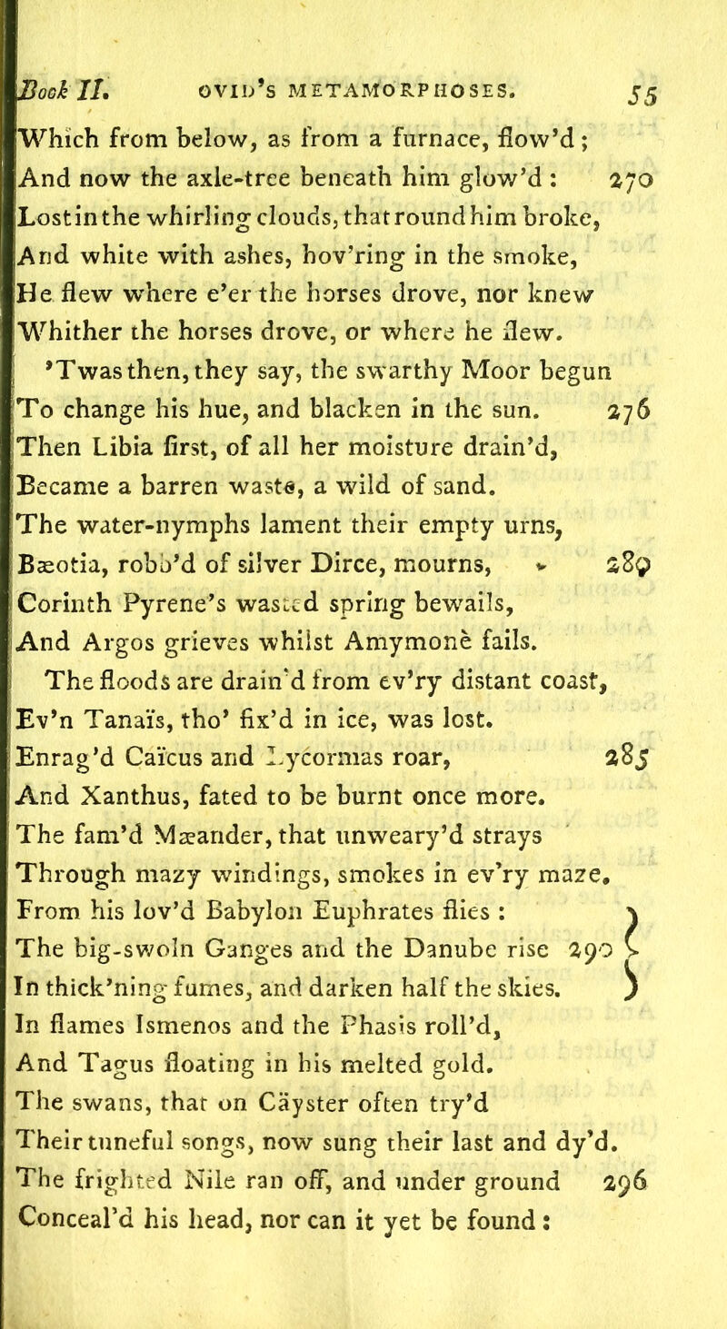 Which from below, as from a furnace, flow’d; And now the axle-tree beneath him glow’d : 270 Lost in the whirling clouds, that round him broke, jAnd white with ashes, hov’ring in the smoke, He flew w'here e’er the horses drove, nor knew Whither the horses drove, or where he flew. | *Twas then, they say, the swarthy Moor begun To change his hue, and blacken in the sun. 276 Then Libia first, of all her moisture drain’d, Became a barren waste, a wild of sand. The water-nymphs lament their empty urns, Baeotia, robb’d of silver Dirce, mourns, * 289 Corinth Pyrene’s wasted spring bewails. And Argos grieves whilst Amymone fails. The floods are drain'd from ev’ry distant coast, Ev’n Tanai's, tho* fix’d in ice, was lost. Enrag’d Caicus and Lycormas roar, 285 And Xanthus, fated to be burnt once more. The fam’d Maeander, that unweary’d strays Through mazy windings, smokes in ev’ry maze. From his lov’d Babylon Euphrates flies : \ The big-swoln Ganges and the Danube rise 290 > In thick’ning fumes, and darken half the skies. ^ In flames Ismenos and the Phasis roll’d. And Tagus floating in his melted gold. The swans, that on Cayster often try’d Their tuneful songs, now sung their last and dy’d. The frighted Nile ran off, and under ground 296 Conceal’d his head, nor can it yet be found: