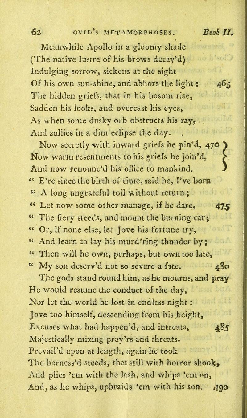 Meanwhile Apollo in a gloomy shade (The native lustre of his brows decay’d) Indulging sorrow, sickens at the sight Of his own sun-shine, and abhors the light: 465 The hidden griefs, that in his bosom rise, Sadden his looks, and overcast his eyes, As when some dusky orb obstructs his ray, And sullies in a dim eclipse the day. . Now secretly-with inward griefs he pin’d, 47O } Now warm resentments to his griefs he join’d, And now renounc’d his office to mankind. J 6i E’re since the birth of time, said he, I’ve born <£ A long ungrateful toil without return ; tl Let now some other manage, if he dare, 475 <£ The fiery steeds, and mount the burning car; “ Or, if none else, let Jove his fortune try, “ And learn to lay his murd’ring thunder by; <c Then will he own, perhaps, but own too late. My son deserv’d not so severe a fate. 4S0 The gods stand round him, as he mourns, and pray He would resume the conduct of the day, Nor let the world be lost in endless night: Jove too himself, descending from his height. Excuses what had happen’d, and intreats, 485 Majestically mixing pray’rs and threats. Prevail’d upon at length, again he took The harness’d steeds, that still with horror shook. And plies ’em w7ith the lash, and wffiips ’em on. And, as he whips, upbraids ’em with his son. 490
