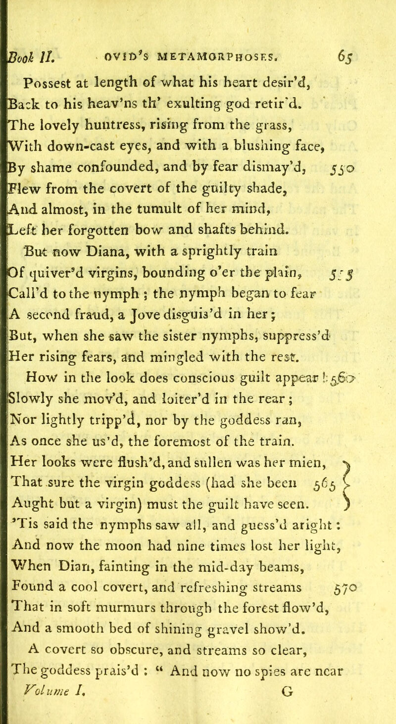 Possest at length of what his heart desir’d, pack to his heav’ns th’ exulting god retir'd. The lovely huntress, rising from the grass, With down-cast eyes, and with a blushing face, By shame confounded, and by fear dismay’d, 550 Blew from the covert of the guilty shade, ^\nd almost, in the tumult of her mind, [Left her forgotten bow and shafts behind. But now Diana, with a sprightly train Of quiver'd virgins, bounding o’er the plain, 5^5 Call’d to the nymph ; the nymph began to fear A second fraud, a Jove disguis’d in her ; But, when she saw the sister nymphs, suppress’d Her rising fears, and mingled with the rest. How in the look does conscious guilt appear t Slowly she mov’d, and loiter’d in the rear; Nor lightly tripp’d, nor by the goddess ran, As once she us’d, the foremost of the train. Her looks were flush’d, and sullen was her mien, ^ That sure the virgin goddess (had she been 565 C Aught but a virgin) must the guilt have seen. ) ’Tis said the nymphs saw all, and guess’d aright: And now the moon had nine times lost her light, When Dian, fainting in the mid-day beams, Found a cool covert, and refreshing streams 570 That in soft murmurs through the forest flow’d, And a smooth bed of shining gravel show’d. A covert so obscure, and streams so clear, The goddess prais’d : “ And now no spies are near