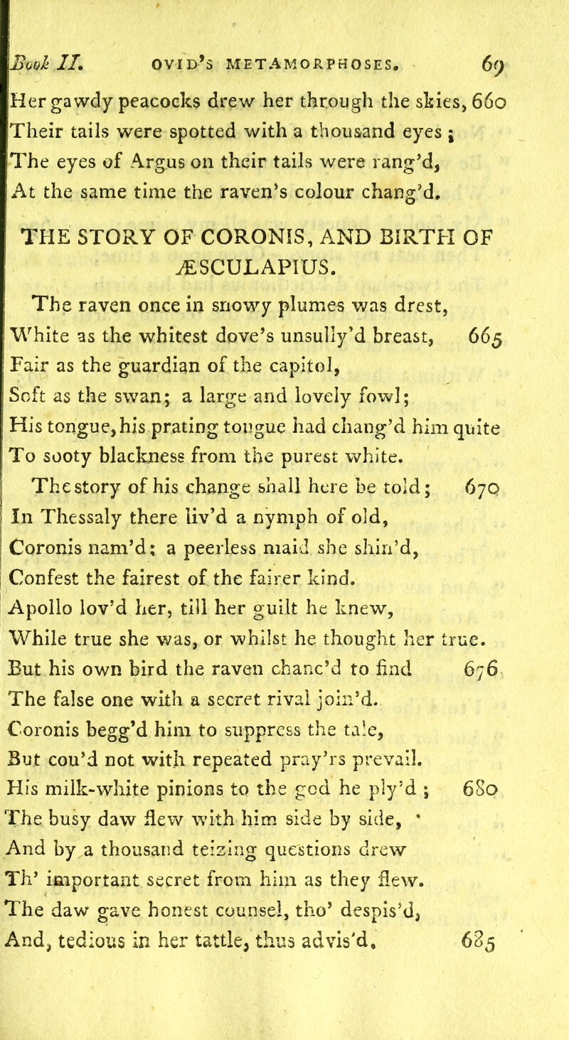 Hergawdy peacocks drew her through the shies, 660 Their tails were spotted with a thousand eyes ; The eyes of Argus on their tails were rang’d, At the same time the raven’s colour chang’d. THE STORY OF CORONIS, AND BIRTH OF ALSCULAPIUS. The raven once in snowy plumes was drest, White as the whitest dove’s unsully’d breast, 665 Fair as the guardian of the capitol, Soft as the swan; a large and lovely fowl; His tongue, his prating tongue had chang’d him quite To sooty blackness from the purest white. The story of his change shall here be told; 67Q In Thessaly there liv’d a nymph of old, | Coronis nam’d; a peerless maid she shin’d, Confest the fairest of the fairer kind. Apollo lov’d her, till her guilt he knew, While true she was, or whilst he thought her true. But his own bird the raven chanc’d to find 676 The false one with a secret rival join’d. Coronis begg’d him to suppress the tale, But cou’d not with repeated pray’rs prevail. His milk-white pinions to the god he ply’d ; 680 The busy daw flew with him side by side, * And by a thousand teizing questions drew Th’ important secret from him as they flew. The daw gave honest counsel, tho’ despis’d,