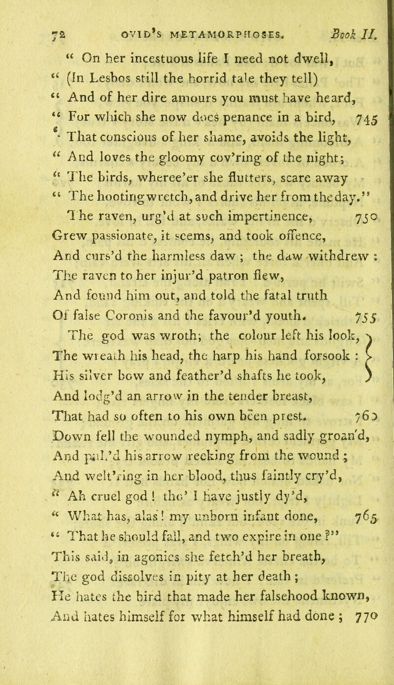 u On her incestuous life I need not dwell, “ (In Lesbos still the horrid tale they tell) <{ And of her dire amours you must have heard, “ For which she now does penance in a bird, 745 * That conscious of her shame, avoids the light, u And loves the gloomy cov’ring of the night; u The birds, wheree’er she flutters, scare away “ The hooting wretch, and drive her fromtheday.,, The raven, urg’d at such impertinence, 730 Grew passionate, it seems, and took offence, And curs’d the harmless daw ; the daw withdrew : The raven to her injur’d patron flew, And found him out, and told the fatal truth Of false Coronis and the favour’d youth. 755 The god was wroth; the colour left his look, \ The wreath his head, the harp his hand forsook : > His silver bow and feather’d shafts he took, ) And lodg’d an arrow in the tender breast, That had so often to his own been prest. 76D Down fell the wounded nymph, and sadly groan'd, And pill ’d his arrow reeking from the wound ; And welt’ring in her blood, thus faintly cry’d, Ah cruel god ! the’ I have justly dy’d, ic What has, alas! my unborn infant done, 765 il That he should fall, and two expire in one ?” This said, in agonies she fetch’d her breath, The god dissolves in pity at her death; He hates the bird that made her falsehood known, And hates himself for what himself had done ; 770