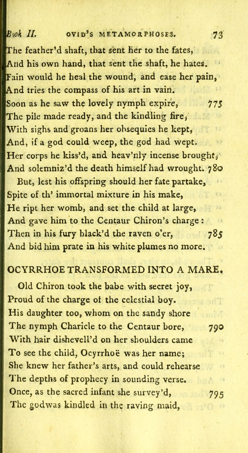 the feather’d shaft, that sent Her to the fates, And his own hand, that sent the shaft, he hates. Fain would he heal the wound, and ease her pain, And tries the compass of his art in vaiii. Soon as he saw the lovely nymph expire, 775 The pile made ready, and the kindling fire, With sighs and groans her obsequies he kept, And, if a god could weep, the god had wept. Her corps he kiss’d, and heav’nly incense brought^ And solemniz’d the death himself had wrought. 780 But, lest his offspring should her fate partake, Spite of th’ immortal mixture in his make, He ript her womb, and set the child at large, And gave him to the Centaur Chiron’s charge : Then in his fury black’d the raven o’er, 785 And bid him prate in his white plumes no more. OCYRRHOE TRANSFORMED INTO A MARE* Old Chiron took the babe with secret joy, Proud of the charge of the celestial boy. His daughter too, whom on the sandy shore The nymph Charicle to the Centaur bore, 790 With hair dishevell’d on her shoulders came ' To see the child, Ocyrrhoe was her name; She knew her father’s arts, and could rehearse The depths of prophecy in sounding verse. Once, as the sacred infant she survey’d, 795 The godwas kindled in the raving maid,