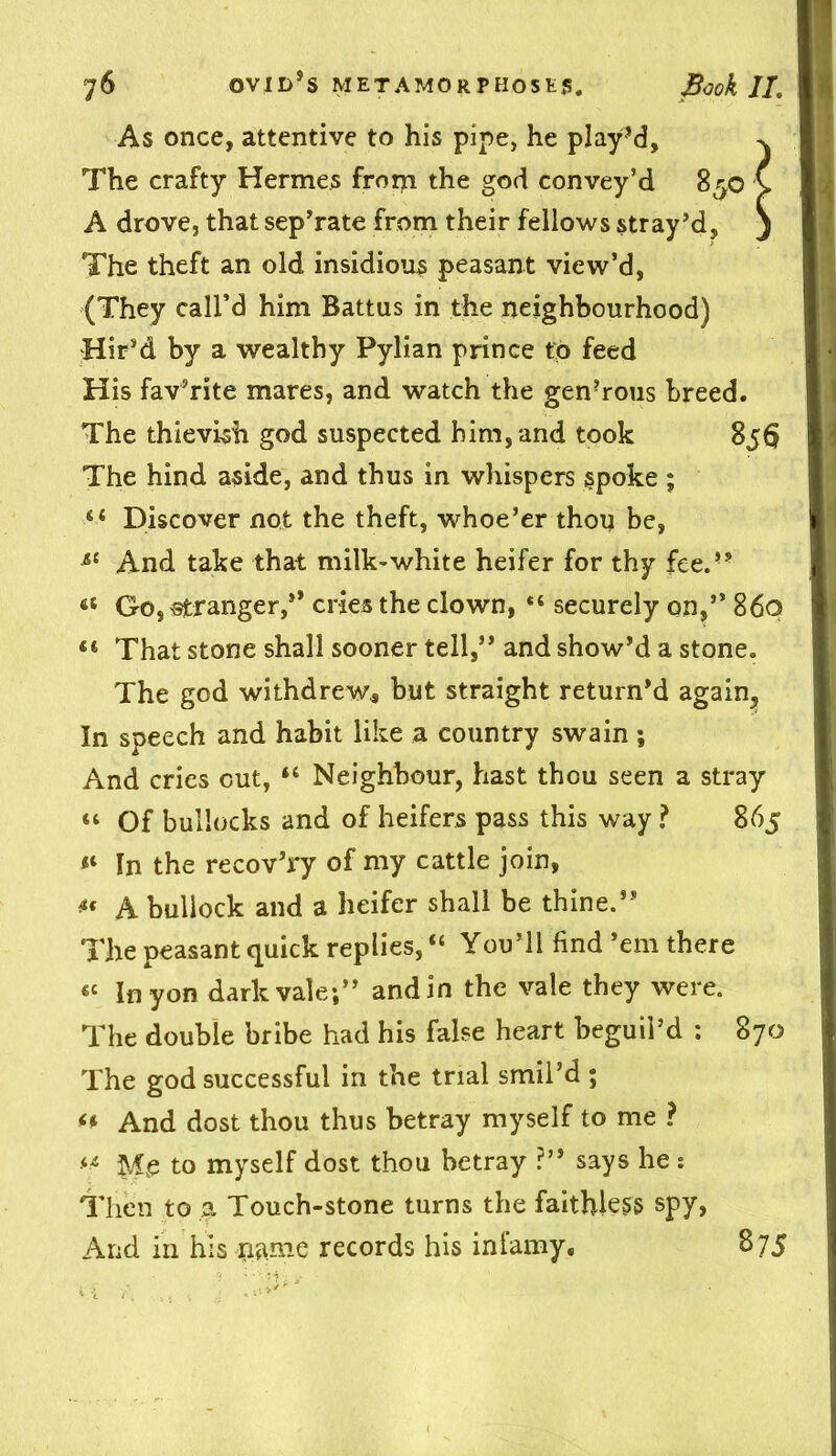 As once, attentive to his pipe, he play’d, ^ The crafty Hermes frorji the god convey’d 830 > A drove, that sepTate from their fellows stray’d, j The theft an old insidious peasant view’d, (They call’d him Battus in the neighbourhood) Hir’d by a wealthy Pylian prince to feed His fav’rite mares, and watch the gen’rous breed. The thievish god suspected him, and took 856! The hind aside, and thus in whispers spoke ; 44 Discover not the theft, whoe’er thou be, si And take that milk-white heifer for thy fee.” 45 Go, -stranger,’* cries the clown, securely on,” 860 44 That stone shall sooner tell,” and show’d a stone. The god withdrew* but straight return’d again. In speech and habit like a country swain ; And cries cut, 44 Neighbour, hast thou seen a stray 44 Of bullocks and of heifers pass this way ? 865 44 In the recov’ry of my cattle join, *' A bullock and a heifer shall be thine.” The peasant quick replies, “ You’ll find’em there 44 In yon dark vale;” and in the vale they were. The double bribe had his false heart beguil’d : 870 The god successful in the trial smil’d ; 44 And dost thou thus betray myself to me ? 44 Me to myself dost thou betray ?” says he : Then to a Touch-stone turns the faithless spy, And in his name records his infamy, 875