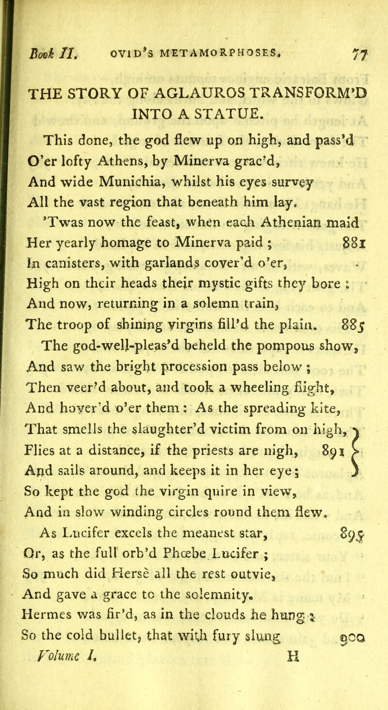 THE STORY OF AGLAUROS TRANSFORM’D INTO A STATUE. This done, the god flew up on high, and pass’d O’er lofty Athens, by Minerva grac’d, And wide Munichia, whilst his eyes survey All the vast region that beneath him lay. ’Twas now the feast, when each Athenian maid Her yearly homage to Minerva paid ; 88l In canisters, with garlands cover’d o’er, High on their heads their mystic gifts they bore ; And now, returning in a solemn train, The troop of shining virgins fill’d the plain. 885 The god-welj-pleas’d beheld the pompous show. And saw the bright procession pass below ; Then veer?d about, and took a wheeling flight. And hoyer’d x>’er them : As the spreading kite, That smells the slaughter’d victim from on high, v Flies at a distance, if the priests are nigh, 891 > And sails around, and keeps it in her eye ; } So kept the god the virgin quire in view, And in slow winding circles round them flew. As Lucifer excels the meanest star, 89^ Or, as the full orb’d Phoebe Lucifer ; So much did Kerse all the rest outvie. And gave a grace to the solemnity. Hermes was fir’d, as in the clouds he hung s- So the cold bullet, that with fury slung goo Volume /, K