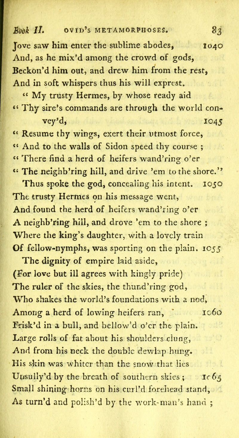 Jove saw him enter the sublime abodes, 1040 And, as he mix’d among the crowd of gods, Beckon’d him out, and drew him from the rest, And in soft whispers thus his will exprest. “ My trusty Hermes, by whose ready aid “ Thy sire’s commands are through the world con- vey’d, 1045 c* Resume thy wings, exert their utmost force, And to the walls of Sidon speed thy course ; <{ There find a herd of heifers wand’ring o’er “ The neighb’ring hill, and drive ’em to the shore.’’ Thus spoke the god, concealing his intent. 1050 The trusty Hermes on his message went, And found the herd of heifers wand’ring o’er A neighb’ring hill, and drove ’em to the shore ; Where the king’s daughter, with a lovely train Of fellow-nymphs, was sporting on the plain. 1055 The dignity of empire laid aside, (For love but ill agrees with kingly pride) The ruler of the skies, the thund’ring god, Who shakes the world’s foundations with a nod, Among a herd of lowing heifers ran, ’ 1060 Brisk’d in a bull, and bellow’d o’er the plain. Large rolls of fat about his shoulders .clung, And from his neck the double dewlap hung. His skin was whiter than the snow that lies Unsully’d by the breath of southern skies ; 1065 Small shining horns on his curl’d forehead stand. As turn’d and polish’d by the work-man’s hand ;