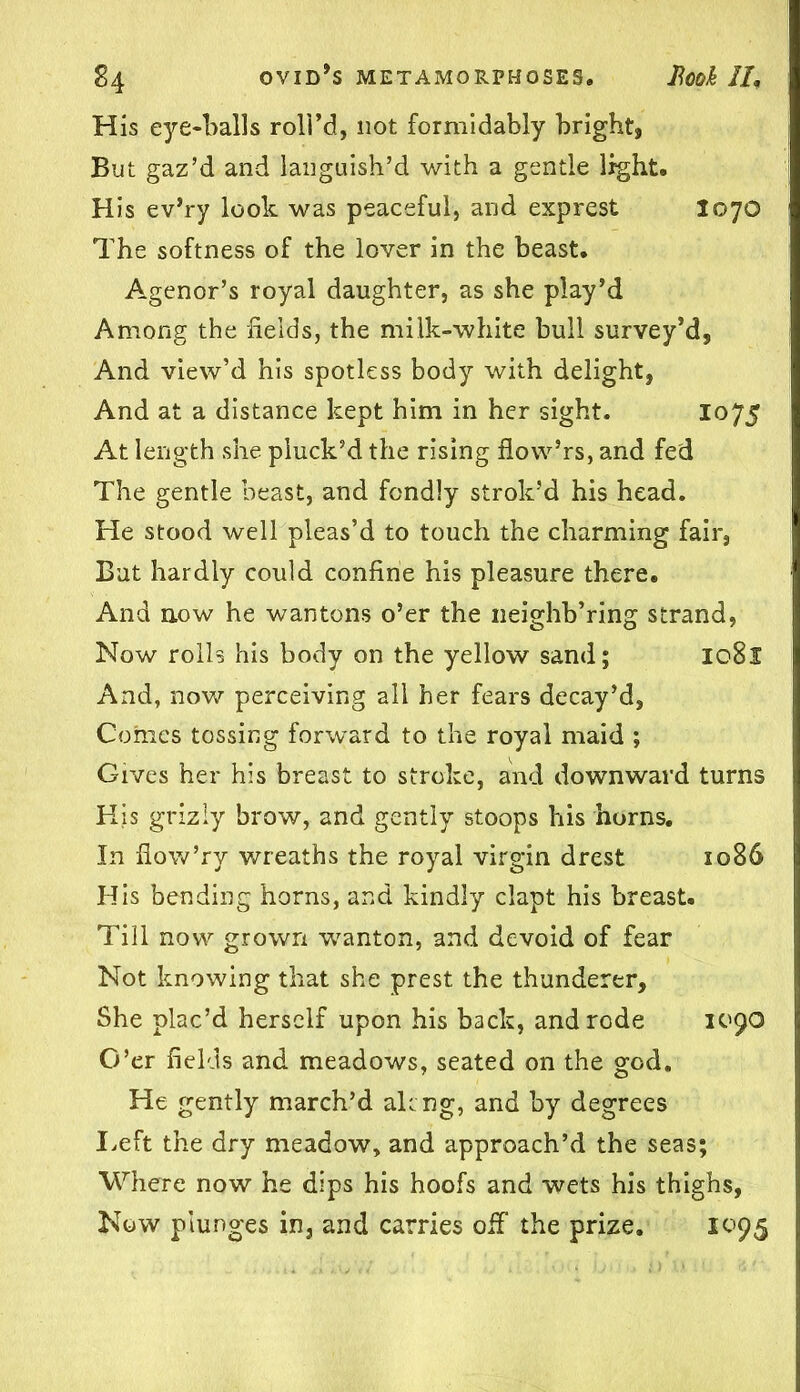 His eye-balls roll’d, not formidably bright, But gaz’d and languish’d with a gentle light. His ev’ry look was peaceful, and exprest I070 The softness of the lover in the beast. Agenor’s royal daughter, as she play’d Among the fields, the milk-white bull survey’d, And view’d his spotless body with delight, And at a distance kept him in her sight. 1075 At length she pluck’d the rising flovv’rs, and fed The gentle beast, and fondly strok’d his head. He stood well pleas’d to touch the charming fair, But hardly could confine his pleasure there. And now he wantons o’er the neighb’ring strand, Now rolls his body on the yellow sand; 1081 And, now perceiving all her fears decay’d, Comes tossing forward to the royal maid ; Gives her his breast to stroke, and downward turns His griziy brow, and gently stoops his horns. In flow’ry wreaths the royal virgin drest 1086 His bending horns, and kindly clapt his breast. Till now grown wanton, and devoid of fear Not knowing that she prest the thunderer. She plac’d herself upon his back, and rode 1090 O’er fields and meadows, seated on the god. He gently march’d alcng, and by degrees I.eft the dry meadow, and approach’d the seas; Where now he dips his hoofs and wets his thighs, Now plunges in, and carries off the prize. 1095