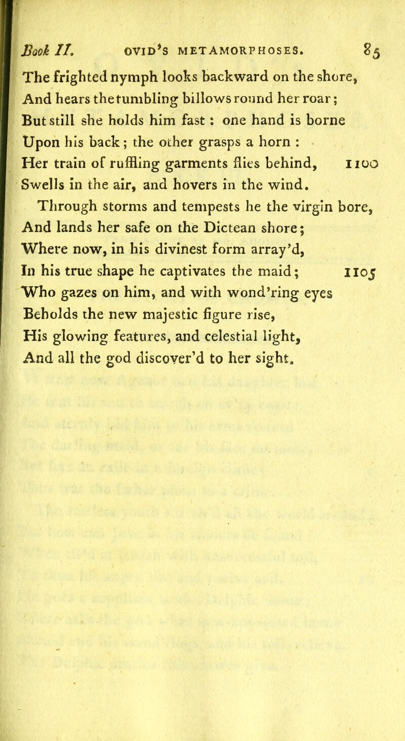 The frighted nymph looks backward on the shore, And hears thetumbling billows round her roar; But still she holds him fast: one hand is borne Upon his back; the ocher grasps a horn : Her train of ruffling garments flies behind, noo Swells in the air, and hovers in the wind. Through storms and tempests he the virgin bore, And lands her safe on the Dictean shore; Where now, in his divinest form array’d, In his true shape he captivates the maid; 1105 Who gazes on him, and with wond’ring eyes Beholds the new majestic figure rise, His glowing features, and celestial light. And all the god discover’d to her sight.
