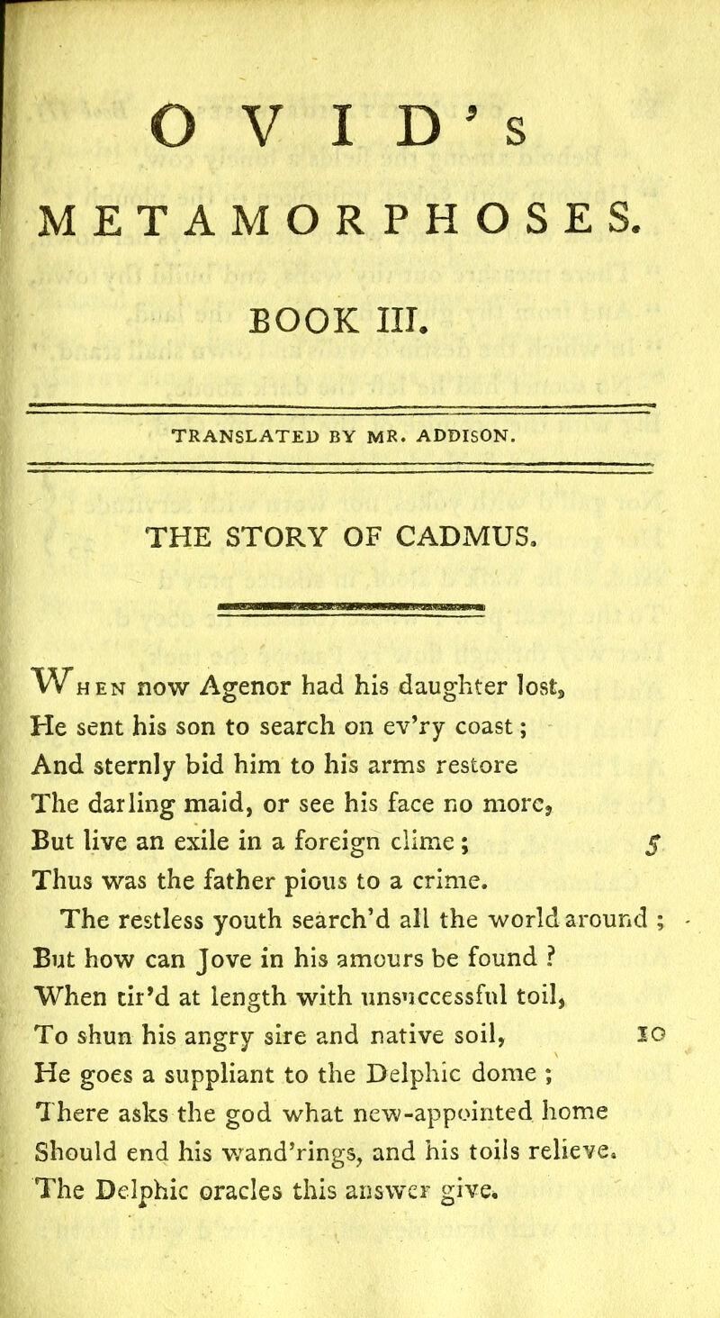 s OVID’ METAMORPHOSES. BOOK III. TRANSLATED by MR. ADDISON. THE STORY OF CADMUS. Whe n now Agenor had his daughter lost. He sent his son to search on ev’ry coast; And sternly bid him to his arms restore The darling maid, or see his face no more* But live an exile in a foreign clime; $ Thus was the father pious to a crime. The restless youth search’d all the world around ; But how can Jove in his amours be found ? When tir’d at length with unsuccessful toil, To shun his angry sire and native soil, IG He goes a suppliant to the Delphic dome ; There asks the god what new-appointed home Should end his wand’rings, and his toils relieve. The Delphic oracles this answer give.