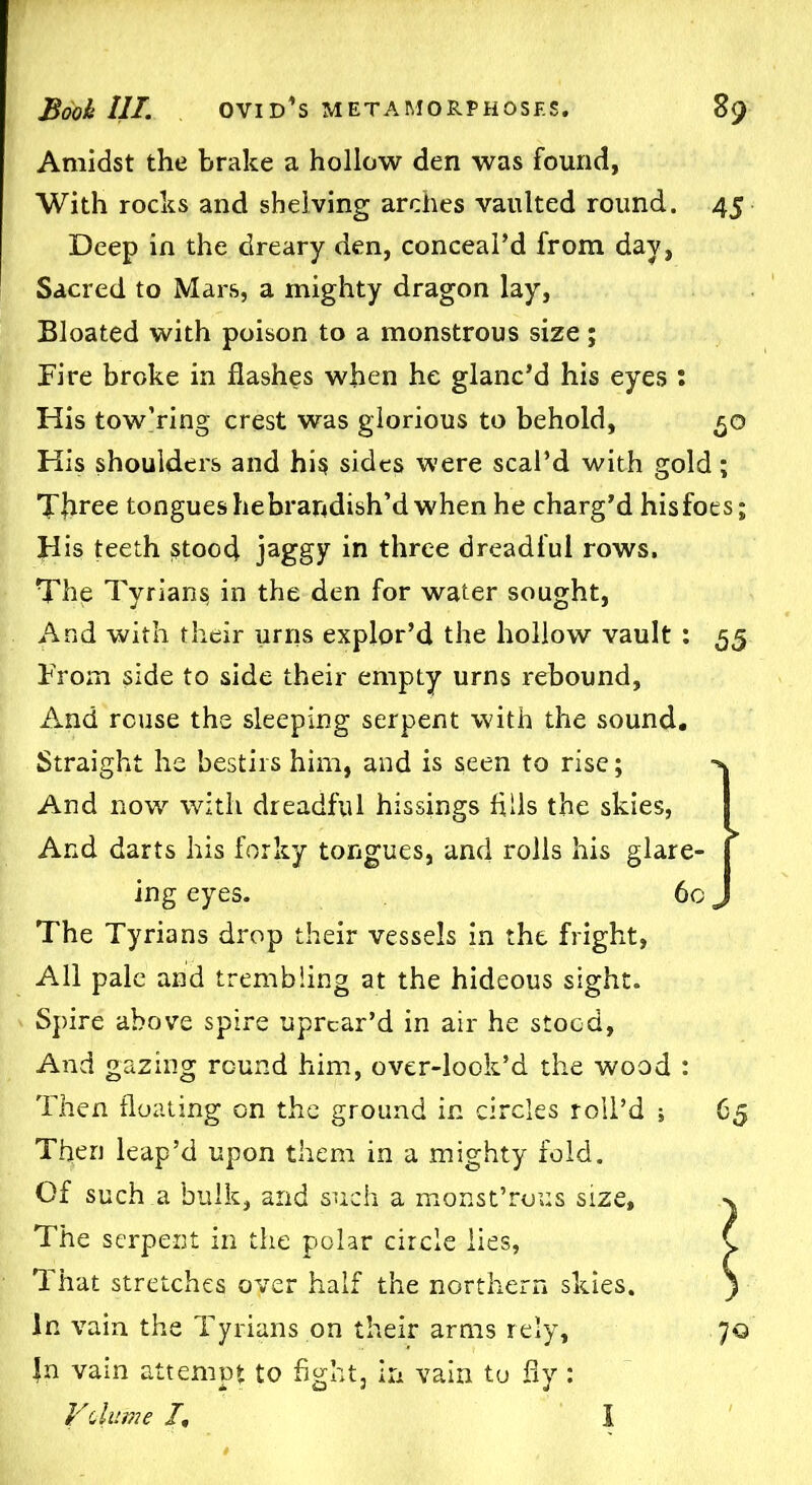 Amidst the brake a hollow den was found, With rocks and shelving arches vaulted round. 45 Deep in the dreary den, conceal’d from day, Sacred to Mars, a mighty dragon lay, Bloated with poison to a monstrous size; Fire broke in flashes when he glanc’d his eyes : His tow’ring crest was glorious to behold, 50 His shoulders and his sides were scal’d with gold; Tjiree tongues hebrandish’d when he charg’d hisfoes; His teeth stood jaggy in three dreadful rows. The Tyrians in the den for water sought, And with their urns explor’d the hollow vault : 55 From side to side their empty urns rebound, ilnd reuse the sleeping serpent with the sound. Straight he bestirs him, and is seen to rise; x And now with dreadful hissings fills the skies, I And darts his forky tongues, and rolls his glare- [ ing eyes. 60 J The Tyrians drop their vessels in the fright, All pale and trembling at the hideous sight. Spire above spire uprear’d in air he stood, And gazing round him, over-look’d the wood : Then floating on the ground in circles roll’d ; 65 Tflen leap’d upon them in a mighty fold. Of such a bulk, and such a monst’rous size, v The serpent in the polar circle lies, C That stretches oyer half the northern skies. ) In vain the Tyrians on their arms rely, ’JQ |n vain attempt to fight, in vain to fly : V'(/lume /, 1