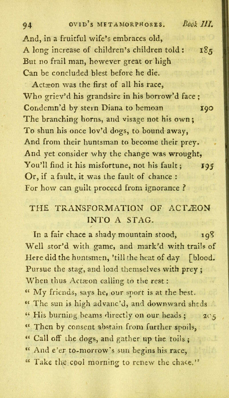 And, in a fruitful wife’s embraces old, A long increase of children’s children told : 185 But no frail man, however great or high Can be concluded blest before he die. Actaeon was the first of all his race, Who griev’d his grandsire in his borrow’d face ; Condemn’d by stern Diana to bemoan 190 The branching horns, and visage not his own; To shun his once lov’d dogs, to bound away, And from their huntsman to become their prey. And yet consider why the change was wrought, You’ll find it his misfortune, not his fault; 195 Or, if a fault, it was the fault of chance : For how can guilt proceed from ignorance ? THE TRANSFORMATION OF ACTION INTO A STAG. In a fair chace a shady mountain stood, 198 Well stor’d with game, and mark’d with trails of Here did the huntsmen, ’till the heat of day [blood. Pursue the stag, and load themselves with prey; When thus Action calling to the rest: <c My friends, says he, our sport is at the best. “ The sun is high advanc’d, and downward sheds “ His burning beams directly on our heads ; 205 “ Then by consent abstain from further spoils, “ Cali off the dogs, and gather up the toils ; <c And e’er to-morrow's sun begins his race, 6< Take the cool morning to renew the chace,”