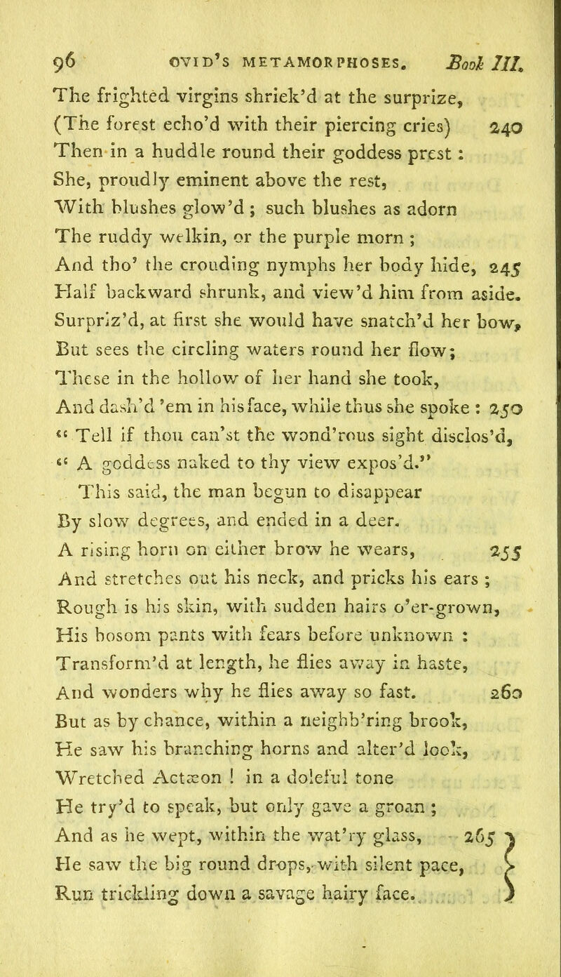 The frighted virgins shriek’d at the surprize, (The forest echo’d with their piercing cries) 240 Then in a huddle round their goddess prest: She, proudly eminent above the rest, With blushes glow’d ; such blushes as adorn The ruddy welkin, or the purple morn ; And tho’ the crouding nymphs her body hide, 245 Half backward shrunk, and view’d him from aside. Surpriz’d, at first she would have snatch’d her bow* But sees the circling waters round her flow; These in the hollow of her hand she took, And dash’d ’em in his face, while thus she spoke : 250 <{ Tell if thou can’st the wond’rous sight disclos’d, 6C A goddess naked to thy view expos’d.” This said, the man begun to disappear By slowr degrees, and ended in a deer. A rising horn Gn either brow he wears, 255 And stretches out his neck, and pricks his ears ; Rough is his skin, with sudden hairs o’er-grown, His bosom pants with fears before unknown : Transform’d at length, he flies away in haste, And wonders why he flies away so fast. 260 But as by chance, within a neighh’ring brook, He saw his branching horns and alter’d look, Wretched Actseon ! in a doleful tone He try’d to speak, but only gave a groan; And as he wept, within the wat’ry glass, 265 > He saw the big round drops,-with silent pace, > Run trickling down a savage hairy face. )