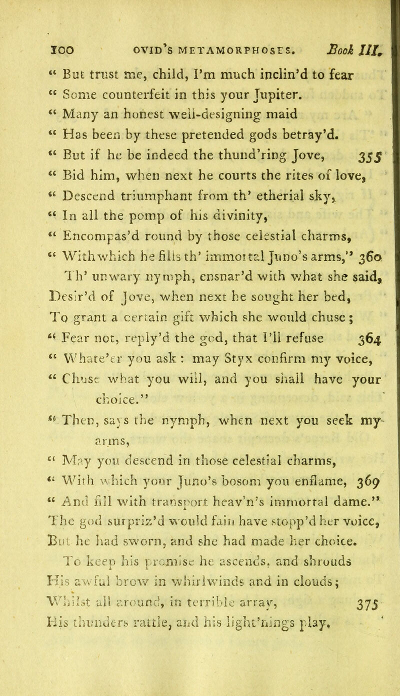 “ But trust me, child, I’m much inclin’d to fear “ Some counterfeit in this your Jupiter. “ Many an honest well-designing maid “ Has been by these pretended gods betray’d. “ But if he be indeed the thund’ring Jove, 355 “ Bid him, when next he courts the rites of love, “ Descend triumphant from th’ etherial shy, “ In all the pomp of his divinity, “ Encompas’d round by those celestial charms, “ With which he fills th’ immortal Juno’s arms,” 360 Th’ unwary nymph, ensnar’d with what she said, Desir’d of Jove, when next he sought her bed, To grant a certain gift which she would chuse; “ Fear not, reply’d the god, that I’ll refuse 364 “ Whate’er you ash : may Styx confirm my voice, “ Chuse what you will, and you shall have your choice.” ** Then, says the nymph, when next you seek my arms, C( May you descend in those celestial charms, With which your Juno’s bosom you enflame, 369 “ And fill with transport heav’n’s immortal dame.” The god surpriz’d would fain have stopp’d her voice, But he had sworn, and she had made her choice. To keep his promise he ascends, and shrouds His awful brow in whirlwinds and in clouds; Whilst ail around, in terrible array, Idis thunders rattle, and his light’nings play. 373