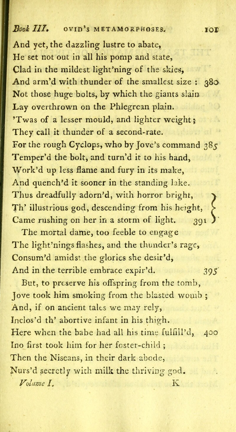 And yet, the dazzling lustre to abate. He set not out in all his pomp and state, Clad in the mildest light’ning of the sides. And arm’d with thunder of the smallest size : 38a Not those huge bolts, by which the giants slain Lay overthrown on the Phlegrean plain. ’Twas of a lesser mould, and lighter weight; They call it thunder of a second-rate. For the rough Cyclops, who by Jove’s command 385 Temper’d the bolt, and turn’d it to his hand, Work’d up less flame and fury in its make, And quench’d it sooner in the standing lake.. Thus dreadfully adorn’d, with horror bright, \ Th’ illustrious god, descending from his height, > Came rushing on her in a storm of light. 391 ) The mortal dame, too feeble to engage The light’nings flashes, and the thunder’s rage, Consum’d amidst the glories she desir’d, And in the terrible embrace expir’d. 395 But, to preserve his offspring from the tomb, Jove took him smoking from the blasted womb ; And, if on ancient tales we may rely, Inclos’d th’ abortive infant in his thigh. Here when the babe had all his time fulfill’d,. 400 Ino first took him for her foster-child ; Then the Niseans, in their dark abode, Nurs’d secretly with milk the thriving god. Volume /. K