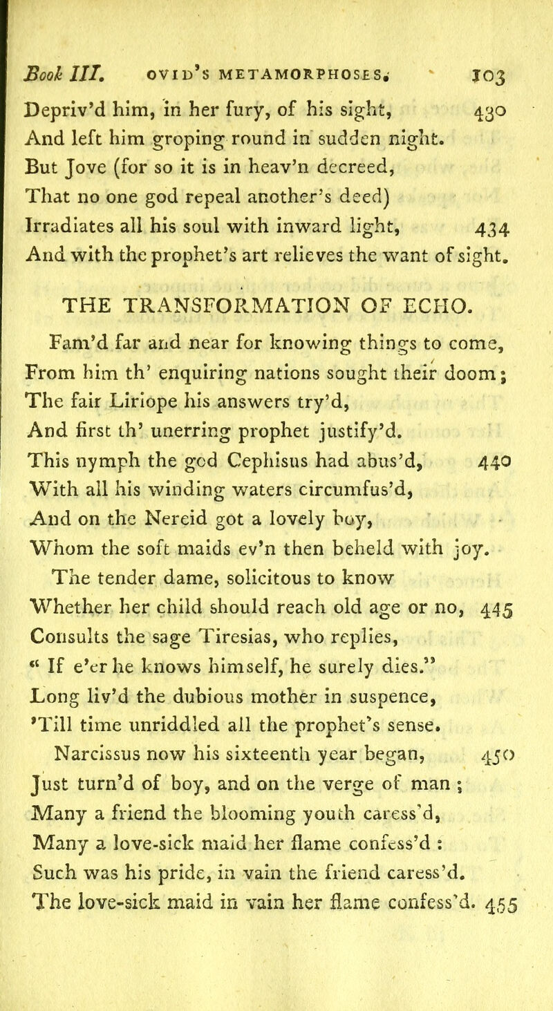 Depriv’d him, in her fury, of his sight, 430 And left him groping round in sudden night. But Jove (for so it is in heav’n decreed, That no one god repeal another’s deed) Irradiates all his soul with inward light, 434 And with the prophet’s art relieves the want of sight. THE TRANSFORMATION OF ECHO. Fam’d far and near for knowing things to come. From him th’ enquiring nations sought their doom; The fair Liriope his answers try’d, And first th’ unerring prophet justify’d. This nymph the gcd Cephisus had abus’d, 440 With all his winding waters circumfus’d, And on the Nereid got a lovely hoy, Whom the soft maids ev’n then beheld with joy. The tender dame, solicitous to know Whether her child should reach old age or no, 445 Consults the sage Tiresias, who replies, “ If e’er he knows himself, he surely dies.” Long liv’d the dubious mother in suspence, ’Till time unriddled all the prophet's sense. Narcissus now his sixteenth year began, 450 Just turn'd of boy, and on the verge of man ; Many a friend the blooming youth caress’d, Many a love-sick maid her flame confess’d : Such was his pride, in vain the friend caress’d. The love-sick maid in vain her flame confess’d. 455