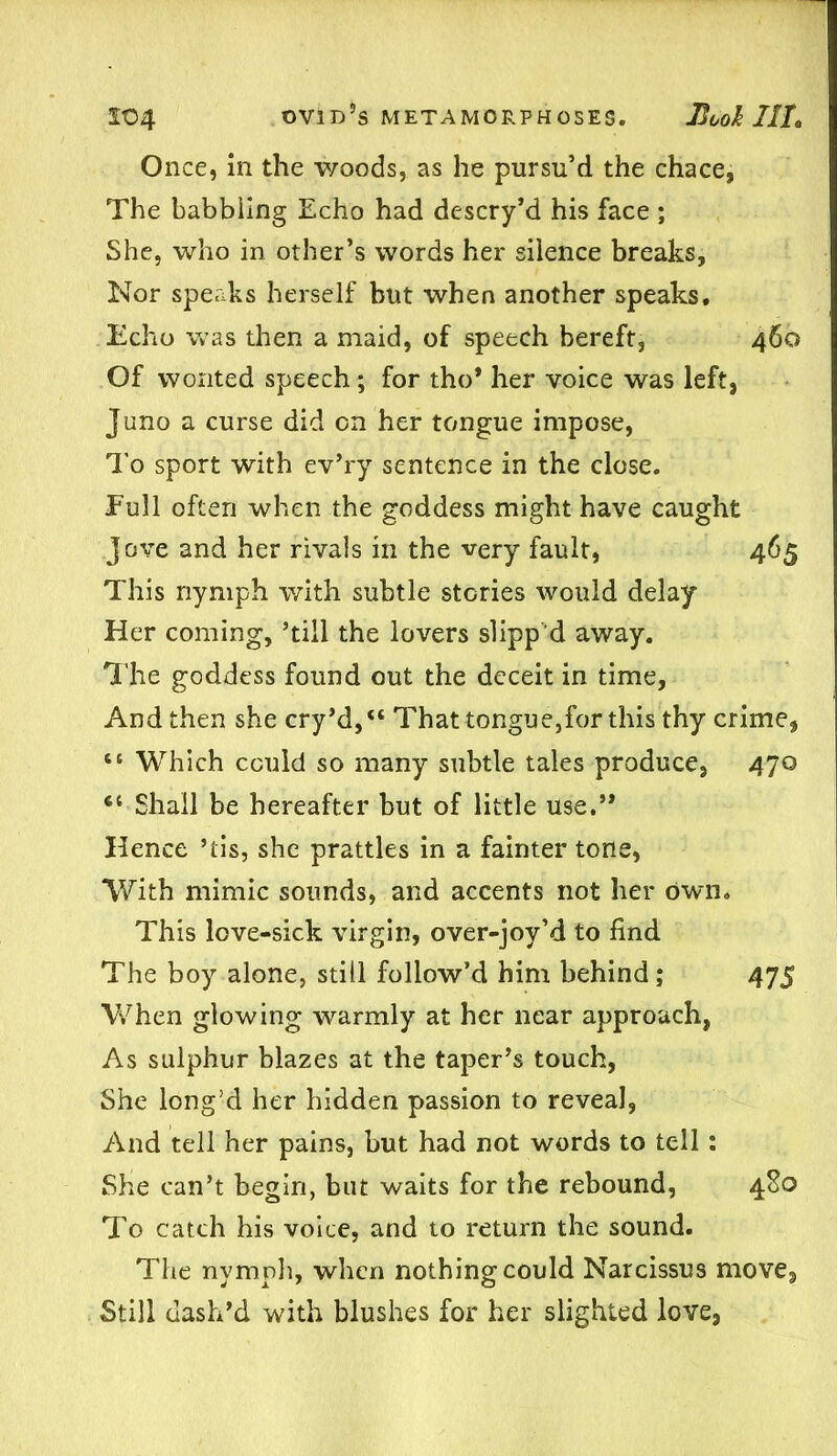 Once, in the woods, as he pursu’d the chace, The babbling Echo had descry’d his face ; She, who in other’s words her silence breaks, Nor speaks herself but when another speaks. Echo was then a maid, of speech bereft, 460 Of wonted speech; for tho* her voice was left, Juno a curse did on her tongue impose, To sport with ev’ry sentence in the close. Full often when the goddess might have caught Jove and her rivals in the very fault, 465 This nymph with subtle stories would delay Her coming, ’till the lovers slipp'd away. The goddess found out the deceit in time, And then she cry’d,“ That tongue,for this thy crime, “ Which could so many subtle tales produce, 470 61 Shall be hereafter but of little use.” Hence ’tis, she prattles in a fainter tone, With mimic sounds, and accents not her own. This love-sick virgin, over-joy’d to find The boy alone, still follow’d him behind; 475 When glowing warmly at her near approach, As sulphur blazes at the taper’s touch, She long’d her hidden passion to reveal, And tell her pains, but had not words to tell: She can’t begin, but waits for the rebound, 480 To catch his voice, and to return the sound. The nymph, when nothing could Narcissus move. Still dash’d with blushes for her slighted love,