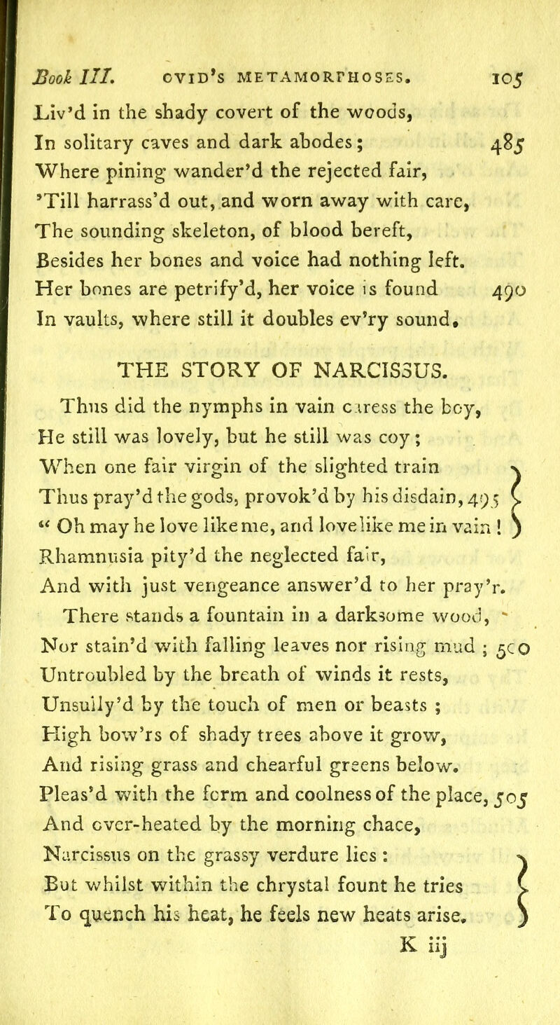 Liv’d in the shady covert of the woods, In solitary caves and dark abodes; 485 Where pining wander’d the rejected fair, ’Till harrass’d out, and worn away with care, The sounding skeleton, of blood bereft, Besides her bones and voice had nothing left. Her bones are petrify’d, her voice is found 490 In vaults, where still it doubles ev’ry sound, THE STORY OF NARCISSUS. Thus did the nymphs in vain caress the boy, He still was lovely, but he still was coy; When one fair virgin of the slighted train n Thus pray’d the gods, provok’d by his disdain, 49 5 C “ Oh may he love like me, arid love like me in vain ! ) Rhamnusia pity’d the neglected fair, And with just vengeance answer’d to her pray’r. There stands a fountain in a darksome wood, ' Nor stain’d with falling leaves nor rising mud ; 5c o Untroubled by the breath of winds it rests, Unsuily’d by the touch of men or beasts ; High bow’rs of shady trees above it grow, And rising grass and chearful greens below. Pleas’d with the form and coolness of the place, 505 And ever-heated by the morning chace. Narcissus on the grassy verdure lies : ^ But whilst within the chrystal fount he tries C To quench his heat, he feels new heats arise, )