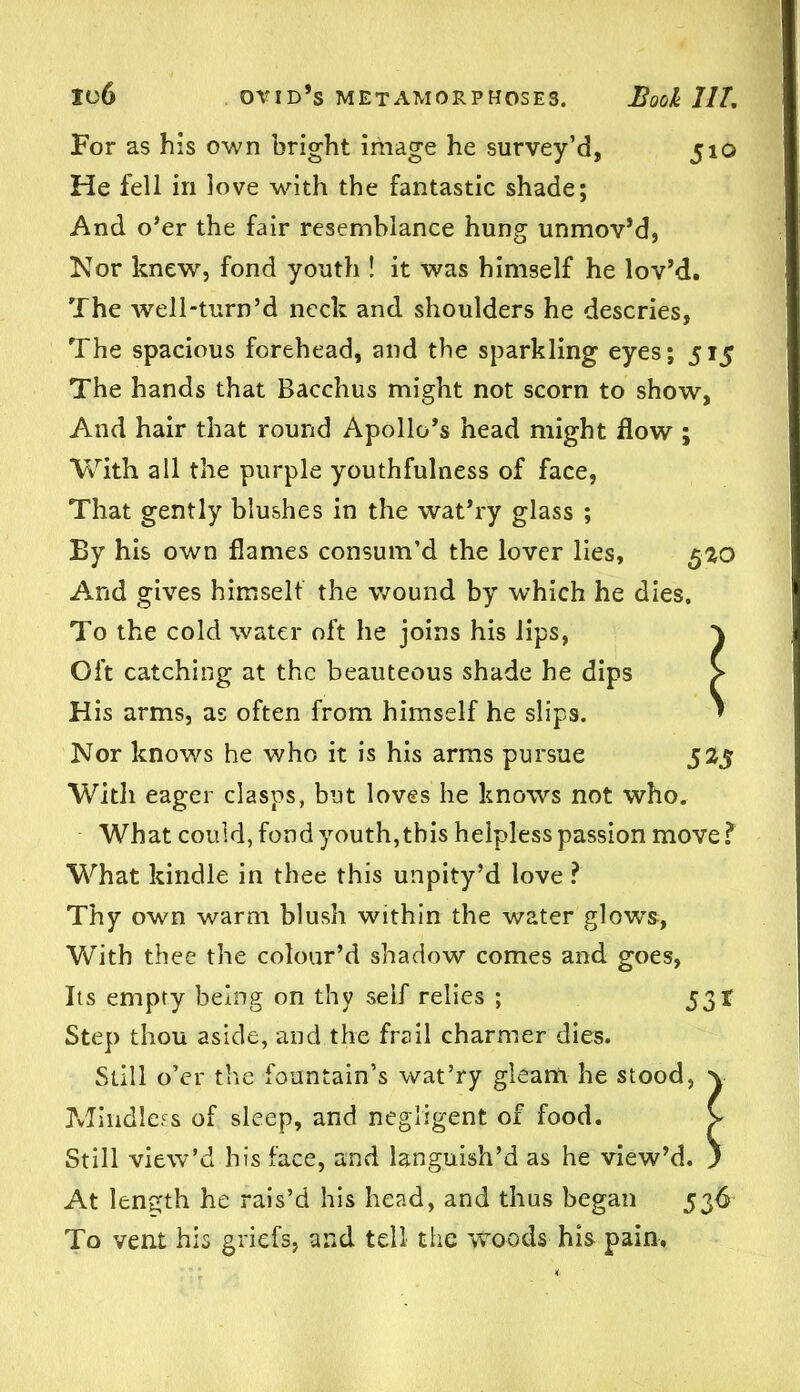For as his own bright image he survey’d, 510 He fell in love with the fantastic shade; And o’er the fair resemblance hung unmov’d, Nor knew, fond youth ! it was himself he lov’d. The well-turn’d neck and shoulders he descries, The spacious forehead, and the sparkling eyes; 515 The hands that Bacchus might not scorn to show, And hair that round Apollo’s head might flow ; With all the purple youthfulness of face, That gently blushes in the wat’ry glass ; By his own flames consum’d the lover lies, 520 And gives himselt the wound by which he dies. To the cold water oft he joins his lips, y Oft catching at the beauteous shade he dips > His arms, as often from himself he slips. » Nor knows he who it is his arms pursue 525 With eager clasps, but loves lie knows not who. What could, fond youth, this helpless passion move l What kindle in thee this unpity’d love ? Thy own warm blush within the water glows, With thee the colour’d shadow comes and goes, Its empty being on thy self relies ; 531 Step thou aside, and the frail charmer dies. Still o’er the fountain’s wat’ry gleam he stood, y Mindless of sleep, and negligent of food. V Still view’d his face, and languish’d as he view’d. ) At length he rais’d his head, and thus began 536 To vent his griefs, and tell the woods his pain,