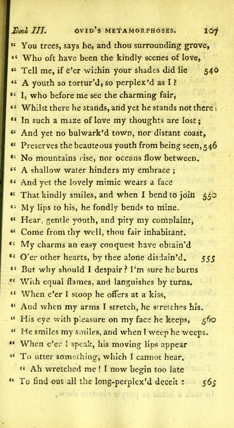 « You trees, says he, and thou stirrounding grove, “ Who oft have been the kindly scenes of love, “ Tell me, if e’er within your shades did lie 540 “ A youth so tortur’dj so perplex’d as I ? ,£ 1, who before me see the charming fair, 4 £ Whilst there he stands, and yet he stands not there: ** In such a maze of love my thoughts are lost; S£ And yet no bulwark’d towfo, nor distant coast, <c Preserves the beauteous youth from being seen, 546 €t No mountains rise, nor oceans flow between. t£ A shallow water hinders my embrace ; 44 And yet the lovely mimic wears a face <£ That kindly smiles, and when I bend to join 55b t; My lips to his, he fondly bends to ihlne. 4< Hear, gentle yOuth, and pity my complaint, *£ Come from thy well, thou fair inhabitant. C£ My charms an easy conquest have obtain’d ,£ O’er other hearts, by thee alone disdain’d. 555 *£ But why should I despair? I’m sure he burns st With equal flames, and languishes by turns. sc When e’er I stoop he offers at a kiss, t£ And when my arms I stretch, he stretches his. His eye with pleasure on my face he keeps, 560 <£ He smiles my smiles, and when I weep he weeps. “ When e’er I speak, his moving lips appear <£ To utter something, which I cannot hear. C£ Ah wretched me ! t now begin too late “ To And out all the long-perplex’d deceit : 565
