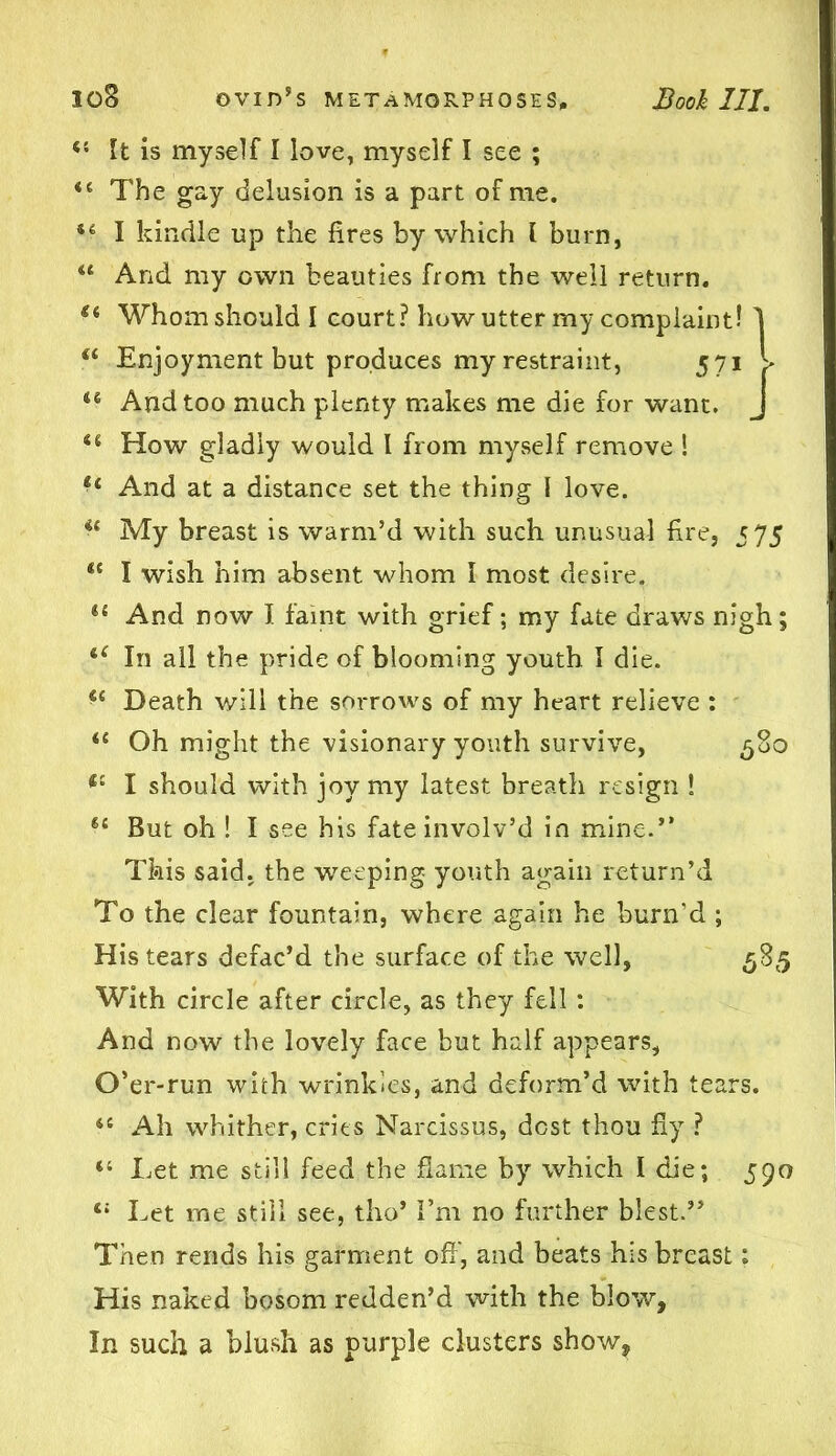 <£ It is myself I love, myself I see ; fi The gay delusion is a part of me. *£ I kindle up the fires by which l burn, u And my own beauties from the well return. <£ Whom should I court? how utter my complaint! 1 “ Enjoyment but produces my restraint, 571 > u And too much plenty makes me die for want. J <£ How gladly would I from myself remove ! tl And at a distance set the thing \ love. ie My breast is warm’d with such unusual fire, 575 t( I wish him absent whom 1 most desire. *£ And now I faint with grief; my fate draws nigh; In all the pride of blooming youth I die. Death will the sorrows of my heart relieve : <£ Oh might the visionary youth survive, 580 <£ I should with joy my latest breath resign ! 6£ But oh ! I see his fate involv’d in mine.” This said, the weeping youth again return’d To the clear fountain, where again he burn’d ; His tears defac’d the surface of the well, 585 With circle after circle, as they fell : And now the lovely face but half appears, O’er-run with wrinkles, and deform’d with tears. <c Ah whither, cries Narcissus, dost thou fly ? “ Let me still feed the flame by which I die; 590 t: Let me still see, tho’ I’m no further blest.” Then rends his garment off, and beats his breast: His naked bosom redden’d with the blow, In such a blush as purple clusters show.