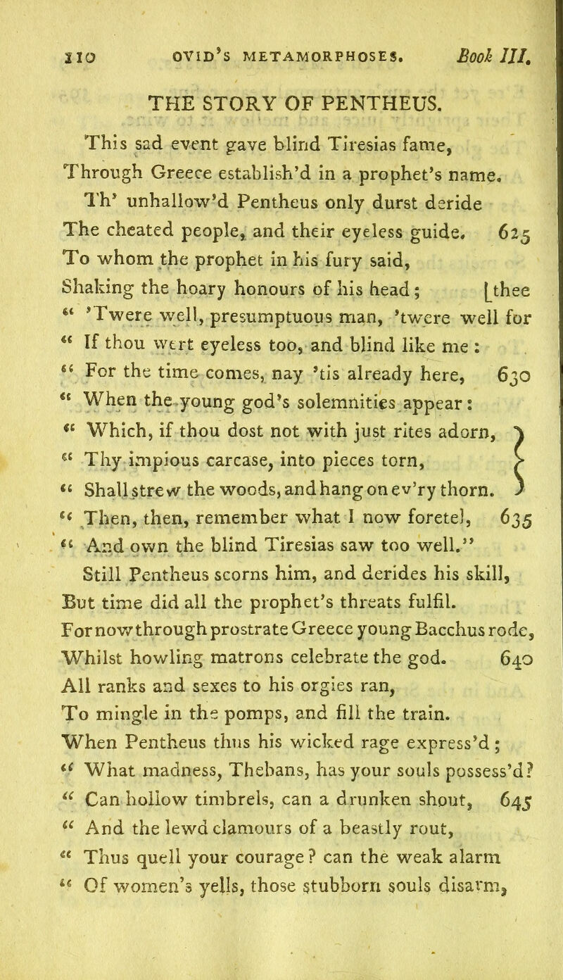 THE STORY OF PENTHEUS. This sad event grave blind Tiresias fame, Through Greece establish’d in a prophet’s name. Th* unhallow’d Pentheus only durst deride The cheated people, and their eyeless guide. 625 To whom the prophet in his fury said. Shaking the hoary honours of his head; [thee “ ’Twere well, presumptuous man, ’twere well for u If thou vyert eyeless too, and blind like me : For the time comes, nay ’tis already here, 630 ** When the young god’s solemnities appear: Which, if thou dost not with just rites adorn, } a Thy impious carcase, into pieces torn, > « Shall strew the woods, and hang on ev’ry thorn. ) Then, then, remember what I now foretel, 635 And own the blind Tiresias saw too well.” Still Pentheus scorns him, and derides his skill, But time did all the prophet’s threats fulfil. Fornowthrough prostrate Greece young Bacchus rode, Whilst howling matrons celebrate the god. 640 All ranks and sexes to his orgies ran, To mingle in the pomps, and fill the train. When Pentheus thus his wicked rage express’d; u What madness, Thebans, has your souls possess’d? iC Can hollow timbrels, can a drunken shout, 645 (C And the lewd clamours of a beastly rout, <e Thus quell your courage ? can the weak alarm 16 Of women’s yells, those stubborn souls disarm,