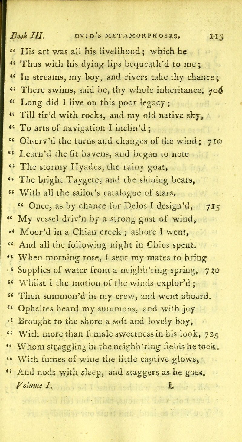<£ His art was all his livelihood; which he cc Thus with his dying lips bequeath’d to me; 41 In streams, my boy, and rivers take thy chance; il There swims, said he, thy whole inheritance. 706 (l Long did 1 live on this poor legacy; <f Till tir’d with rocks, and my old native sky, “ To arts of navigation I inclin’d; “ Observ’d the turns and changes of the wind; 71© <c I,earn’d the ht havens, and began to note u The stormy Hyades, the rainy goat, “ The bright Taygete, and the .shining bears, “ With all the sailor’s catalogue of stars. “ Once, as by chance for Delos I design’d, 715 “ My vessel driv’n by a strong gust of wind, •* Moor’d in a Chian creek ; ashore I went, sc And all the following night in Chios spent. “ When morning rose., 1 sent my mates to bring >4 Supplies of water from a neighb’ring spring, 720 11 Whilst I the motion of the winds explor’d ; &l Then summon’d in my crew, and went aboard. Opheltes beard my summons, and with joy •s Brought to the shore a soft and lovely boy, *e With more than female sweetness in his look, 725 <f Whom straggling in the neighb’ring fields he took, <£ With fumes of wine the little captive glows, <c And nods with sleep, and staggers as he goes. Volwne /, L