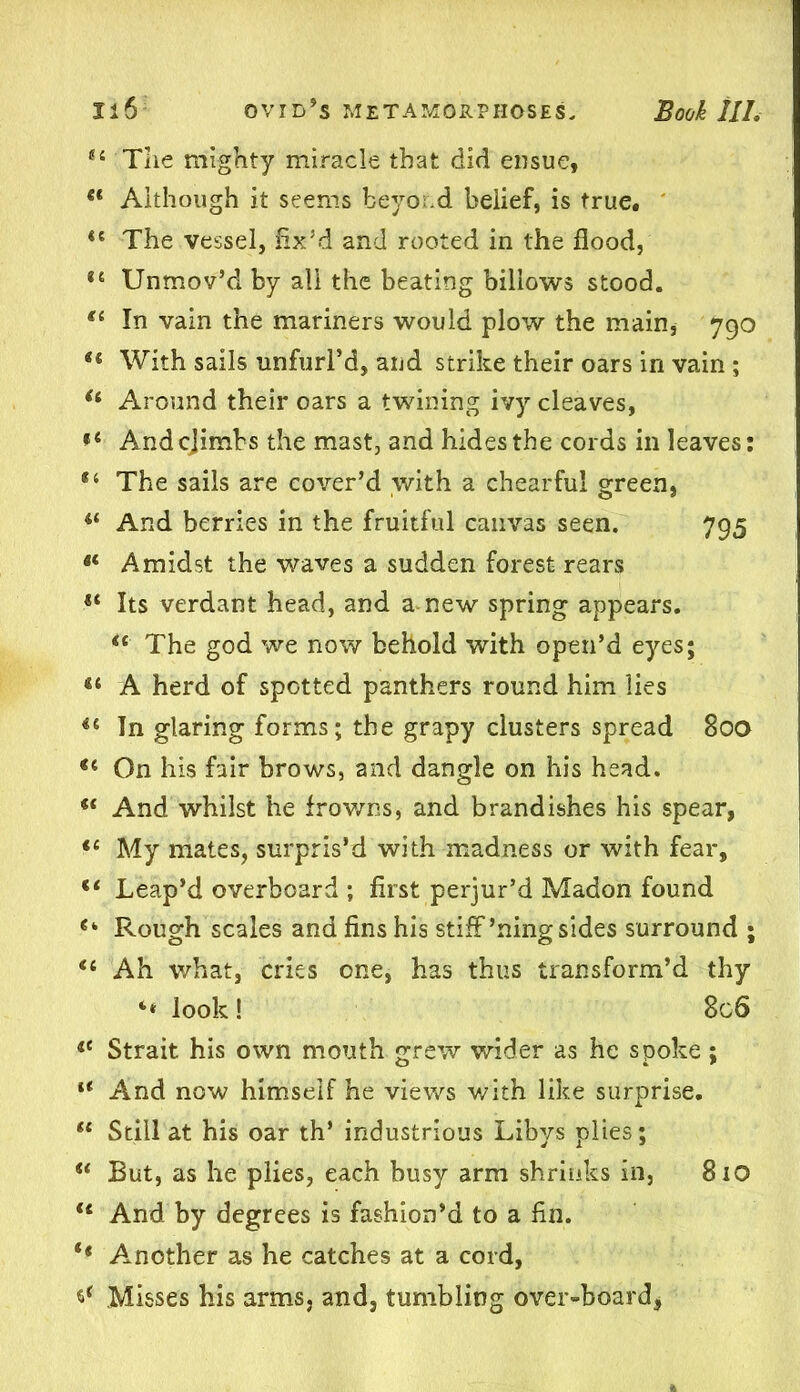 44 The mighty miracle that did ensue, 44 Although it seems beyo.d belief, is true. 44 The vessel, fix’d and rooted in the flood, 84 Unmov’d by all the beating billows stood. 44 In vain the mariners would plow the main* 790 44 With sails unfurl’d, and strike their oars in vain ; 44 Around their oars a twining ivy cleaves, 84 And cjimbs the mast, and hides the cords in leaves: 44 The sails are cover’d with a chearful green, 44 And berries in the fruitful canvas seen. 795 44 Amidst the waves a sudden forest rears 14 Its verdant head, and a new spring appears. 44 The god we now behold with open’d eyes; 44 A herd of spotted panthers round him lies 44 In glaring forms; the grapy clusters spread 800 44 On his fair brows, and dangle on his head. 44 And whilst he frowns, and brandishes his spear, 44 My mates, surpris’d with madness or with fear, 44 Leap’d overboard ; first perjur’d Madon found 4‘ Rough scales and fins his stiff’ning sides surround ; 44 Ah what, cries one, has thus transform’d thy “ look! 8c6 44 Strait his own mouth grew wider as he spoke; 44 And now himself he views with like surprise. 44 Still at his oar th’ industrious Libys plies; 44 But, as he plies, each busy arm shrinks in, 810 44 And by degrees is fashion’d to a fin. ** Another as he catches at a cord, ^ Misses his arms, and, tumbling over-board,