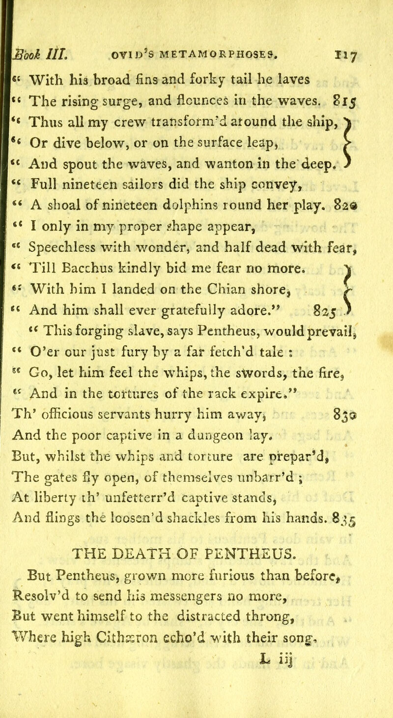« With his broad fins and forky tail he laves “ The rising surge, and flounces in the waves. 815 ‘‘ Thus all my crew transform’d around the ship, } Or dive below, or on the surface leap* > <c And spout the waves, and wanton in the deep, ) “ Full nineteen sailors did the ship convey, “ A shoal of nineteen dolphins round her play. 82® “ I only in my proper shape appear, <e Speechless with wonder, and half dead with fear, <s Till Bacchus kindly bid me fear no more. ^ iS With him I landed on the Chian shore * £ “ And him shall ever gratefully adore.” 825 ' t( This forging slave, says Pentheus, would prevail^ “ O’er our just fury by a far fetch’d tale : st Go, let him feel the whips, the swords, the fire, *£ And in the tortures of the rack expire.” Th’ officious servants hurry him away, 83a And the poor captive in a dungeon lay. But, whilst the whips and torture are prepar’d, The gates fly open, of themselves unbarr’d ; At liberty th’ unfetterr’d captive stands, And flings the loosen’d shackles from his hands. 835 THE DEATH OF PENTHEUS. But Pentheus, grown more furious than before, Sbesolv’d to send his messengers no more, But went himself to the distracted throng, Where high Cithairon echo’d with their song, L iij