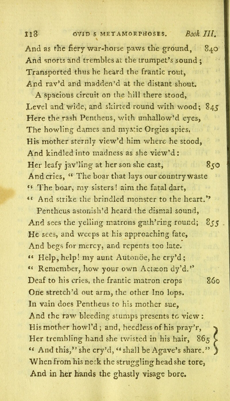 And as the fiery war-horse paws the ground, 840 And snorts and trembles at the trumpet’s sound ; Transported thus he heard the frantic rout, And rav’d and madden’d at the distant shout. A spacious circuit on the hill there stood, JLevel and wide, and skirted round with wood; 845 Here the rash Pentheus, with unhallow’d eyes, The howling dames and mystic Orgies spies. His mother sternly view’d him where he stood, And kindled into madness as she view’d: Her leafy jav’ling at her son she cast, 850 And cries, “ The boar that lays our country waste The boar, my sisters! aim the fatal dart, “ And strike the brindled monster to the heart.’’ Pentheus astonish’d heard the dismal sound, And sees the yelling matrons gath’ring round; 855 He sees, and weeps at his approaching fate, And begs for mercy, and repents too late. “ Help,help! my aunt Auton6e,he cry’d; “ Remember, how your own Action dy’d.” Deaf to his cries, the frantic matron crops 860 One stretch’d out arm, the other Ino lops. In vain does Pentheus to his mother sue. And the raw bleeding stumps presents to view: His mother howl’d; and, heedless of his pray’r, % Her trembling hand she twisted in his hair, 865 C “ And this,” she cry’d, “ shall be Agave’s share.” } When from his neck the struggling head she tore., And in her hands the ghastly visage bore.