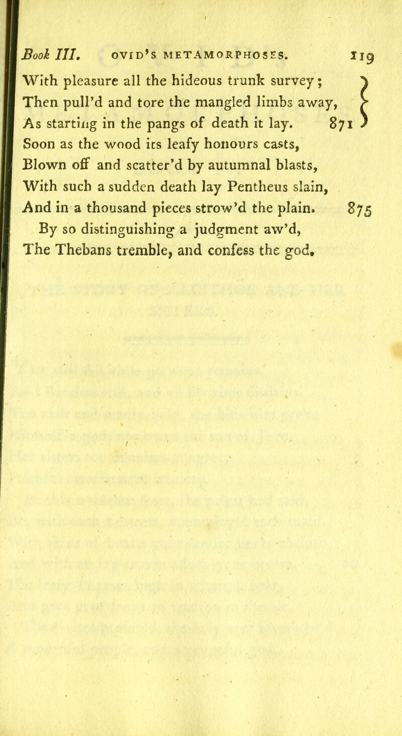 With pleasure all the hideous trunk survey; Then pull’d and tore the mangled limbs away, As starting in the pangs of death it lay. 871 Soon as the wood its leafy honours casts, Blown off and scatter’d by autumnal blasts, With such a sudden death lay Pentheus slain, And in a thousand pieces strow’d the plain. 875 By so distinguishing a judgment aw’d, The Thebans tremble, and confess the god.