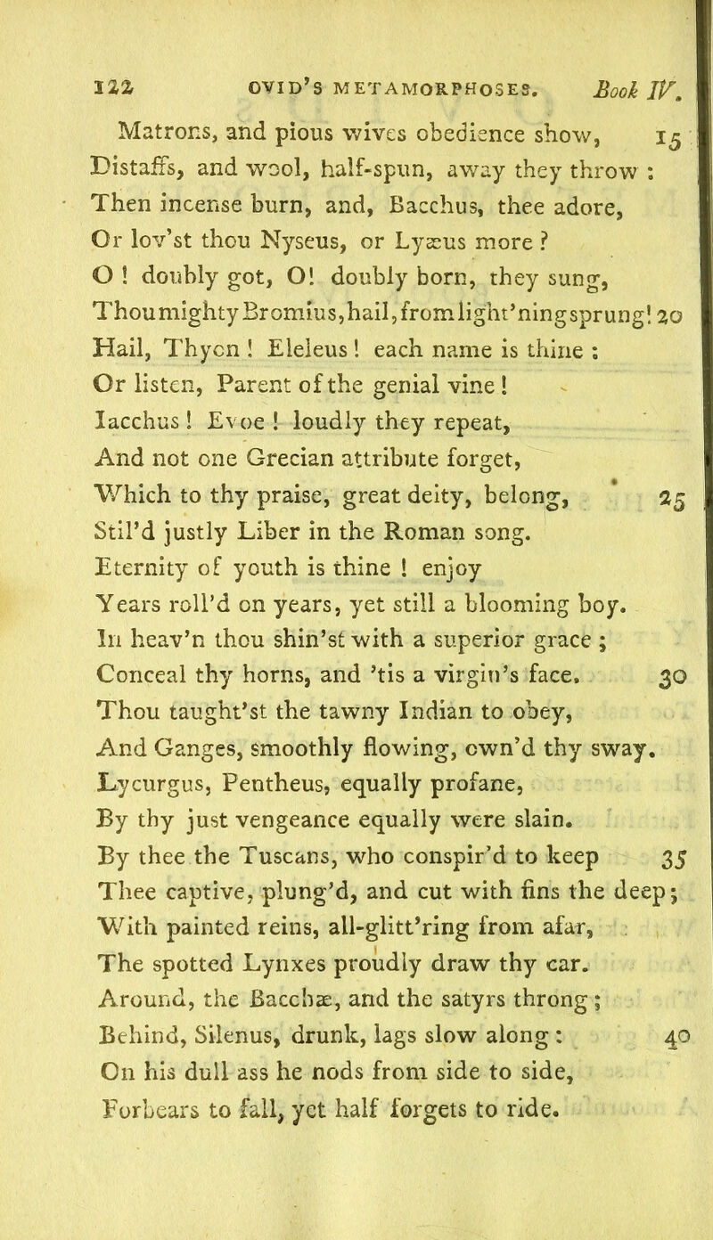 Matrons, and pious wives obedience show, 15 Distaffs, and wool, half-spun, away they throw : Then incense burn, and, Bacchus, thee adore, Or lov’st thou Nyseus, or Lyseus more ? O ! doubly got, O! doubly born, they sung, ThoumightyBrommSjhailjfromlight’ningsprung! 20 Hail, Thycn ! Eleleus 1 each name is thine ; Or listen, Parent of the genial vine 1 lacchus ! Evoe ! loudly they repeat, And not one Grecian attribute forget, Which to thy praise, great deity, belong, 25 Stil’d justly Liber in the Roman song. Eternity of youth is thine ! enjoy Years roll’d on years, yet still a blooming boy. In heav’n thou shin’s! with a superior grace ; Conceal thy horns, and ’tis a virgin’s face. 30 Thou taught’st the tawny Indian to obey, And Ganges, smoothly flowing, own’d thy sway. Lycurgus, Pentheus, equally profane, By thy just vengeance equally were slain. By thee the Tuscans, who conspir’d to keep 35 Thee captive, plung’d, and cut with fins the deep; With painted reins, all-glitt’ring from afar, The spotted Lynxes proudly draw thy car. Around, the Baccbae, and the satyrs throng; Behind, Silenus, drunk, lags slow along : 40 On his dull ass he nods from side to side. Forbears to fall, yet half forgets to ride.