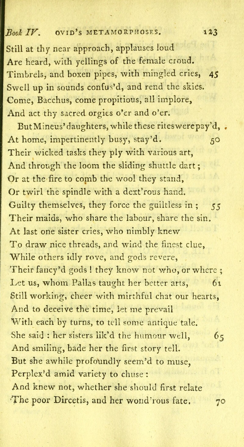 Still at thy near approach, applauses loud Are heard, with yellings of the female croud. Timbrels, and boxen pipes, with mingled cries, 45 Swell up in sounds confus’d, and rend the skies. Come, Bacchus, come propitious, all implore. And act thy sacred orgies o’er and o’er. ButMineus’daughters, while these riteswerepay’d, , At home, impertinently busy, stay’d. 50 Their wicked tasks they ply with various art, And through the loom the sliding shuttle dart; Or at the fire to comb the wool they stand, Or twirl the spindle with a dext’rous hand. Guilty themselves, they force the guiltless in ; 55 Their maids, who share the labour, share the sin. At last one sister cries, who nimbly knew To draw nice threads, and wind the finest clue, While others idly rove, and gods revere, Their fancy’d gods ! they know not who, or where ; Let us, whom Pallas taught her better arts, 61 Still working, cheer with mirthful chat our hearts, And to deceive the time, let me prevail With each by turns, to tell some antique tale. She said : her sisters lik’d the humour well, 65 And smiling, bade her the first story tell. But she awhile profoundly seem’d to muse, Perplex’d amid variety to chuse: And knew not, whether she should first relate The poor Dircetis, and her wond’rous fate. 70