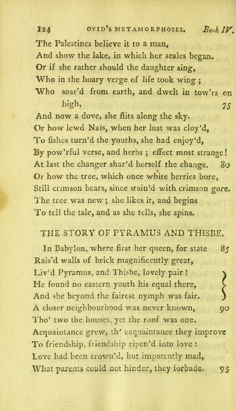 The Palestines believe it to a man, And show the lake, in which her scales began. Or if she rather should the daughter sing. Who in the hoary verge of life took wing ; Who soar’d from earth, and dwelt in tow’rs on high, 75 And now a dove, she flits along the sky. Or how lewd Nai's, when her lust was cloy’d. To fishes turn’d the youths, she had enjoy’d, By pow’rful verse, and herbs ; effect most strange! At last the changer shar’d herself the change. 80 Or how the tree, which once white berries bore, Still crimson bears, since stain’d with crimson gore. The tree was new ; she likes it, and begins To tell the tale, and as she tells, she spins. THE STORY OF PYRAMU5 AND THISBE. In Babylon, where first her queen, for state 85 Rais’d walls of brick magnificently great, Liv’d Pyramus, and Thisbe, lovely pair ! He found no eastern youth his equal there, And she beyond the fairest nymph was fair. A closer neighbourhood was never known, 90 Tho’ two the houses, yet the roof was one. Acquaintance grew, th* acquaintance they improve To friendship, friendship ripen’d into love : Love had been crown’d, but impotentiy mad, What parents could not hinder, they forbade. 95