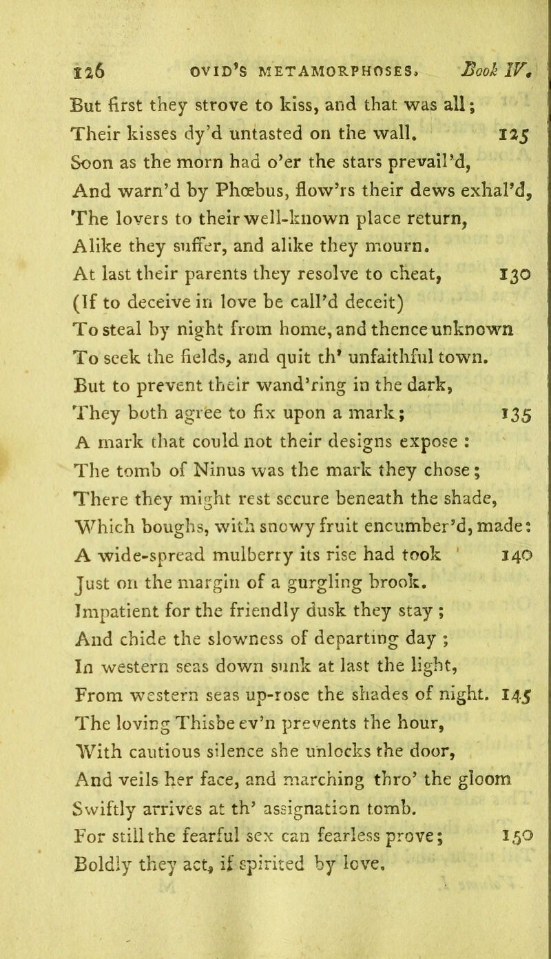 But first they strove to kiss, and that was all; Their kisses dy’d untasted on the wall. 125 Soon as the morn had o’er the stars prevail’d, And warn’d by Phoebus, flow’rs their dews exhal’d. The lovers to their well-known place return, Alike they suffer, and alike they mourn. At last their parents they resolve to cheat, 130 (If to deceive in love be call’d deceit) To steal by night from home, and thence unknown To seek the fields, and quit th* unfaithful town. But to prevent their wand’ring in the dark, They both agree to fix upon a mark; 135 A mark that could not their designs expose : The tomb of Ninus was the mark they chose; There they might rest secure beneath the shade, Which boughs, with snowy fruit encumber’d, made: A wide-spread mulberry its rise had took 140 Just on the margin of a gurgling brook. Impatient for the friendly dusk they stay ; And chide the slowness of departing day ; In western seas down sunk at last the light, From western seas up-rosc the shades of night. 145 The loving Thisbe ev’n prevents the hour, With cautious silence she unlocks the door, And veils her face, and marching thro’ the gloom Swiftly arrives at th’ assignation tomb. For still the fearful sex can fearless prove; 150 Boldly they act, if spirited by love.