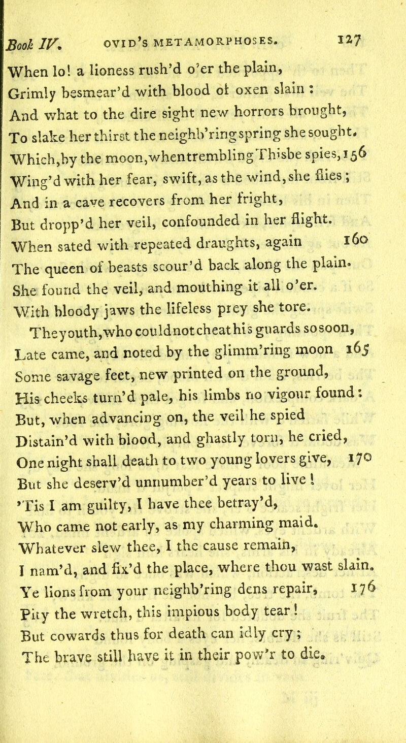 When lo! a lioness rush’d o’er the plain, Grimly besmear’d with blood ol oxen slain : And what to the dire sight new horrors brought, To slake her thirst the neighb’ringspring she sought. Which,by the moon, when trembling Thisbe spies, 156 Wing’d with her fear, swift, as the wind, she hies; And in a cave recovers from her fright, But dropp’d her veil, confounded in her flight. When sated with repeated draughts, again 160 The queen of beasts scour’d back along the plain. She found the veil, and mouthing it all o’er. With bloody jaws the lifeless prey she tore. Theyouth,who couldnotcheathis guards sosoon, Late came, and noted by the glimm’ring moon 165 Some savage feet, new printed on the ground, His cheeks turn’d pale, his limbs no vigour found; But, when advancing on, the veil he spied Distain’d with blood, and ghastly torn, he cried, One night shall death to two young lovers give, 170 But she deserv’d unnumber’d years to live ! »Tis I am guilty, I have thee betray’d, Who came not early, as my charming maid. Whatever slew thee, I the cause remain, I nam’d, and fix’d the place, where thou wast slain. Ye lions from your neighb’ring dens repair, 176 Pity the wretch, this impious body tear ! But cowards thus for death can idly cry; The brave still have it in their pow’r to die.