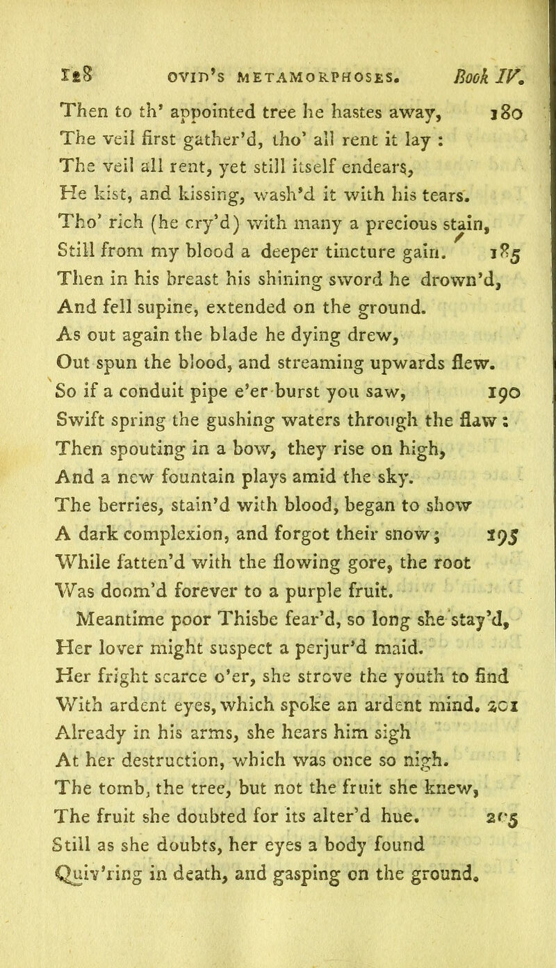 Then to th* appointed tree he hastes away, j8o The veil first gather’d, tho’ all rent it lay : The veil all rent, yet still itself endears. He kist, and kissing, wash’d it with his tears. Tho’ rich (he cry’d) with many a precious stain. Still from my blood a deeper tincture gain. 185 Then in his breast his shining sword he drown’d, And fell supine, extended on the ground. As out again the blade he dying drew. Out spun the blood, and streaming upwards flew. So if a conduit pipe e’er burst you saw, 190 Swift spring the gushing waters through the flaw : Then spouting in a bow, they rise on high. And a new fountain plays amid the sky. The berries, stain’d with blood, began to show A dark complexion, and forgot their snow; 195 While fatten’d with the flowing gore, the root Was doom’d forever to a purple fruit. Meantime poor Thisbe fear’d, so long she stay’d. Her lover might suspect a perjur’d maid. Her fright scarce o’er, she strove the youth to find With ardent eyes, which spoke an ardent mind. 201 Already in his arms, she hears him sigh At her destruction, which was once so nigh. The tomb, the tree, but not the fruit she knew, The fruit she doubted for its alter’d hue. 205 Still as she doubts, her eyes a body found Quiv’ring in death, and gasping on the ground.