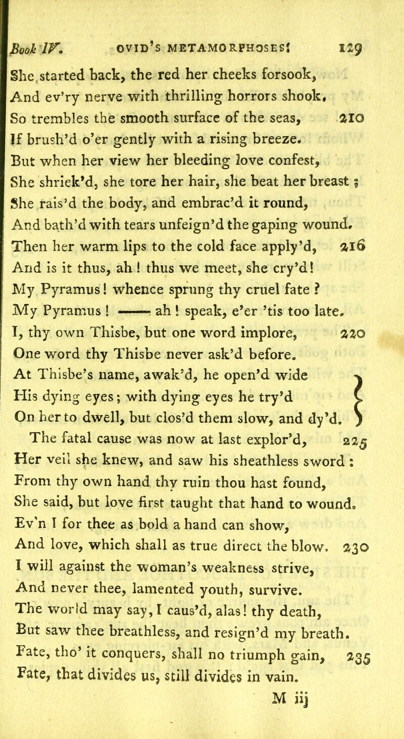 She,started back, the red her cheeks forsook, And ev’ry nerve with thrilling horrors shook. So trembles the smooth surface of the seas, 2IQ If brush’d o’er gently with a rising breeze. But when her view her bleeding love confest, She shriek’d, she tore her hair, she beat her breast % She rais’d the body, and embrac’d it round. And bath’d with tears unfeign’d the gaping wound. Then her warm lips to the cold face apply’d, &l6 And is it thus, ah ! thus we meet, she cry’d! My Pyramus! whence sprung thy cruel fate ? My Pyramus ! : ah ! speak, e’er ’tis too late. I, thy own Thisbe, but one word implore, 220 One word thy Thisbe never ask’d before. At Thisbe’s name, await’d, he open’d wide His dying eyes; with dying eyes he try’d On her to dwell, but clos’d them slow, and dy’d. The fatal cause was now at last explor’d. Her veil she knew, and saw his sheathless sword: From thy own hand thy ruin thou hast found. She said, but love first taught that hand to wound. Ev’n I for thee as bold a hand can show, And love, which shall as true direct the blow. $3© I will against the woman’s weakness strive, And never thee, lamented youth, survive. But saw thee breathless, and resign’d my breath. Fate, tho’ it conquers, shall no triumph gain, 235 Fate, that divides us, still divides in vain. M iij 225