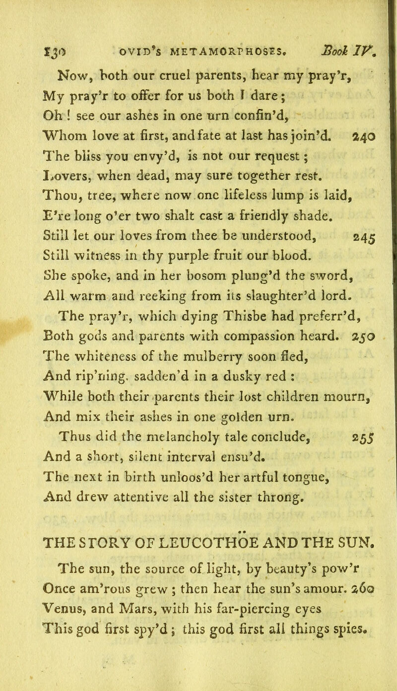 Now, both our cruel parents, hear my pray’r. My pray’r to offer for us both I dare; Oh ! see our ashes in one urn confin’d, Whom love at first, and fate at last has join’d. 240 The bliss you envy’d, is not our request; Lovers, when dead, may sure together rest. Thou, tree, where now one lifeless lump is laid, E’re long o’er two shalt cast a friendly shade. Still let our loves from thee be understood, 245 Still witness in thy purple fruit our blood. She spoke, and in her bosom plung’d the sword, All warm and reeking from its slaughter’d lord. The pray’r, which dying Thisbe had preferr’d, Both gods and parents with compassion heard. 250 The whiteness of the mulberry soon fied, And rip’ning, sadden’d in a dusky red : While both their parents their lost children mourn, And mix their ashes in one golden urn. Thus did the melancholy tale conclude, 255 And a short, silent interval ensu’d. The next in birth unloos’d her artful tongue, And drew attentive all the sister throng. THE STORY OF LEUCQTHOE AND THE SUN. The sun, the source of light, by beauty’s pow’r Once am’rous grew ; then hear the sun’s amour. 260 Venus, and Mars, with his far-piercing eyes This god first spy’d; this god first all things spies.