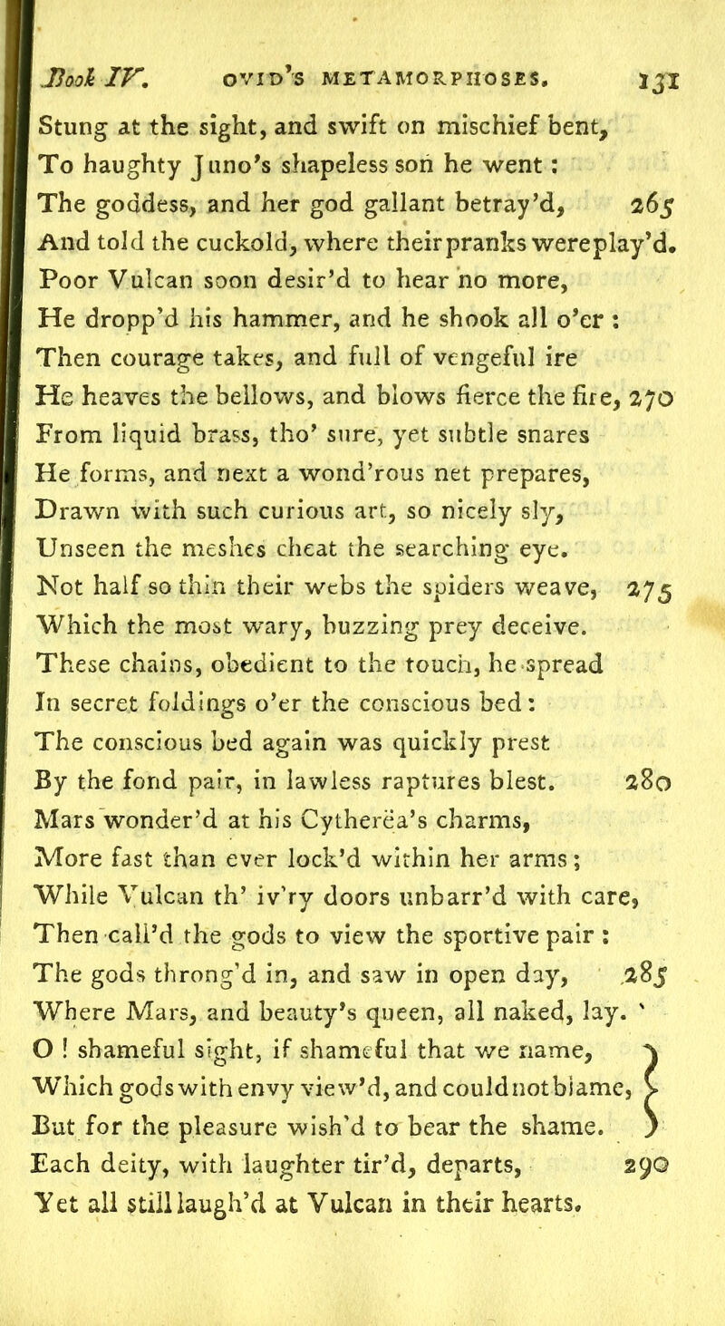 Stung at the sight, and swift on mischief bent. To haughty J uno’s shapeless son he went: The goddess, and her god gallant betray’d, 265 And told the cuckold, where theirpranks wereplay’d. Poor Vulcan soon desir’d to hear no more, He dropp’d his hammer, and he shook all o’er : Then courage takes, and full of vengeful ire He heaves the bellows, and blows fierce the fire, 270 From liquid brass, tho’ sure, yet subtle snares He forms, and next a wond’rous net prepares, Drawn with such curious art, so nicely sly. Unseen the meshes cheat the searching eye. Not half so thin their webs the spiders weave, 275 Which the most wary, buzzing prey deceive. These chains, obedient to the touch, he spread In secret foldings o’er the conscious bed: The conscious bed again was quickly prest By the fond pair, in lawless raptures blest. 280 Mars wonder’d at his Cytherea’s charms, More fast than ever lock’d within her arms; While Vulcan th’ iv'ry doors unbarr’d with care, Then call’d the gods to view the sportive pair : The gods throng’d in, and saw in open day, .285 Where Mars, and beauty’s queen, all naked, lay. ' O ! shameful sight, if shameful that we name, ^ WThich gods with envy view’d, and couldnotbiame, > But for the pleasure wish'd to bear the shame. ) Each deity, with laughter tir’d, departs, 290 Yet all still laugh’d at Vulcan in their hearts.