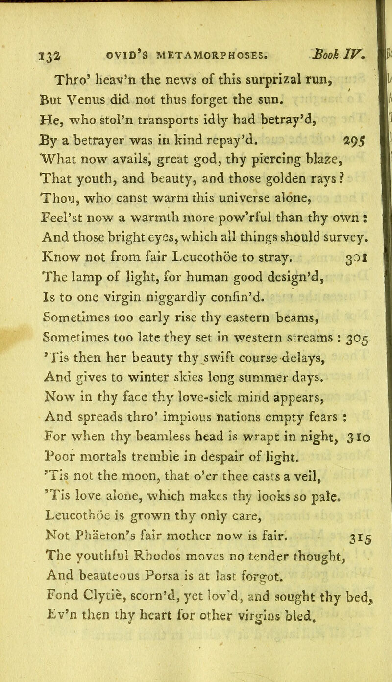 13a Thro5 heav’n the news of this surprizal run. But Venus did not thus forget the sun. He, who stol’n transports idly had betray’d, By a betrayer was in kind repay’d. 29$ What now avails, great god, thy piercing blaze, That youth, and beauty, and those golden rays ? Thou, who canst warm this universe alone, Feel’st now a warmth more pow’rful than thy own : And those bright eyes, which all things should survey. Know not from fair Leucothoe to stray. 301 The lamp of light, for human good design’d, Is to one virgin niggardly confin’d. Sometimes too early rise thy eastern beams, Sometimes too late they set in western streams : 305 ’Tis then her beauty thy swift course delays, And gives to winter skies long summer days. Now in thy face thy love-sick mind appears, And spreads thro’ impious nations empty fears : For when thy beamless head is wrapt in night, 310 Poor mortals tremble in despair of light. ’Tis not the moon, that o’er thee casts a veil, ’Tis love alone, which makes thy looks so pale. Leucothoe is grown thy only care, Not Phaeton’s fair mother now is fair. 315 The youthful Rbodos moves no tender thought. And beauteous Porsa is at last forgot. Fond Clytie, scorn’d, yet lov’d, and sought thy bed, Ev’n then thy heart for other virgins bled.