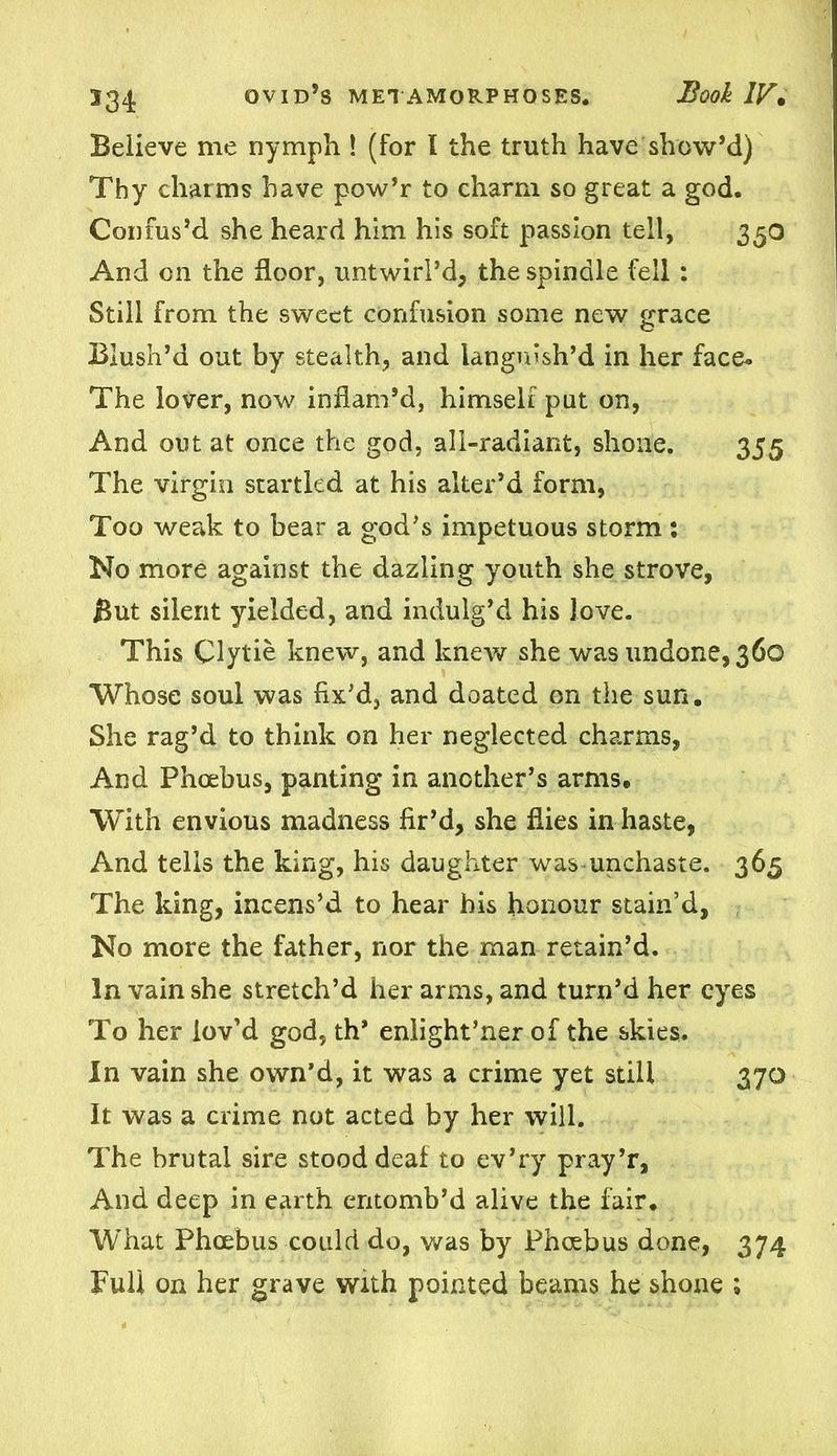 Believe me nymph ! (for l the truth have show’d) Thy charms have pow’r to charm so great a god. Confus’d she heard him his soft passion tell, 350 And on the floor, untwirl’d, the spindle fell: Still from the sweet confusion some new grace Blush’d out by stealth, and languish’d in her face. The lover, now inflam’d, himself put on, And out at once the god, all-radiant, shone. 355 The virgin startled at his alter’d form, Too weak to bear a god’s impetuous storm : No more against the dazling youth she strove, But silent yielded, and indulg’d his love. This Clytie knew, and knew she was undone, 360 Whose soul was fix’d, and doated on the sun. She rag’d to think on her neglected charms, And Phoebus, panting in another’s arms. With envious madness fir’d, she flies in haste, And tells the king, his daughter was unchaste. 365 The king, incens’d to hear bis honour stain’d, No more the father, nor the man retain’d. In vain she stretch’d her arms, and turn’d her eyes To her lov’d god, th* enlight’ner of the skies. In vain she own’d, it was a crime yet still 370 It was a crime not acted by her will. The brutal sire stood deaf to ev’ry pray’r, And deep in earth entomb’d alive the fair. What Phoebus could do, was by Phoebus done, 374 Full on her grave With pointed beams he shone ;