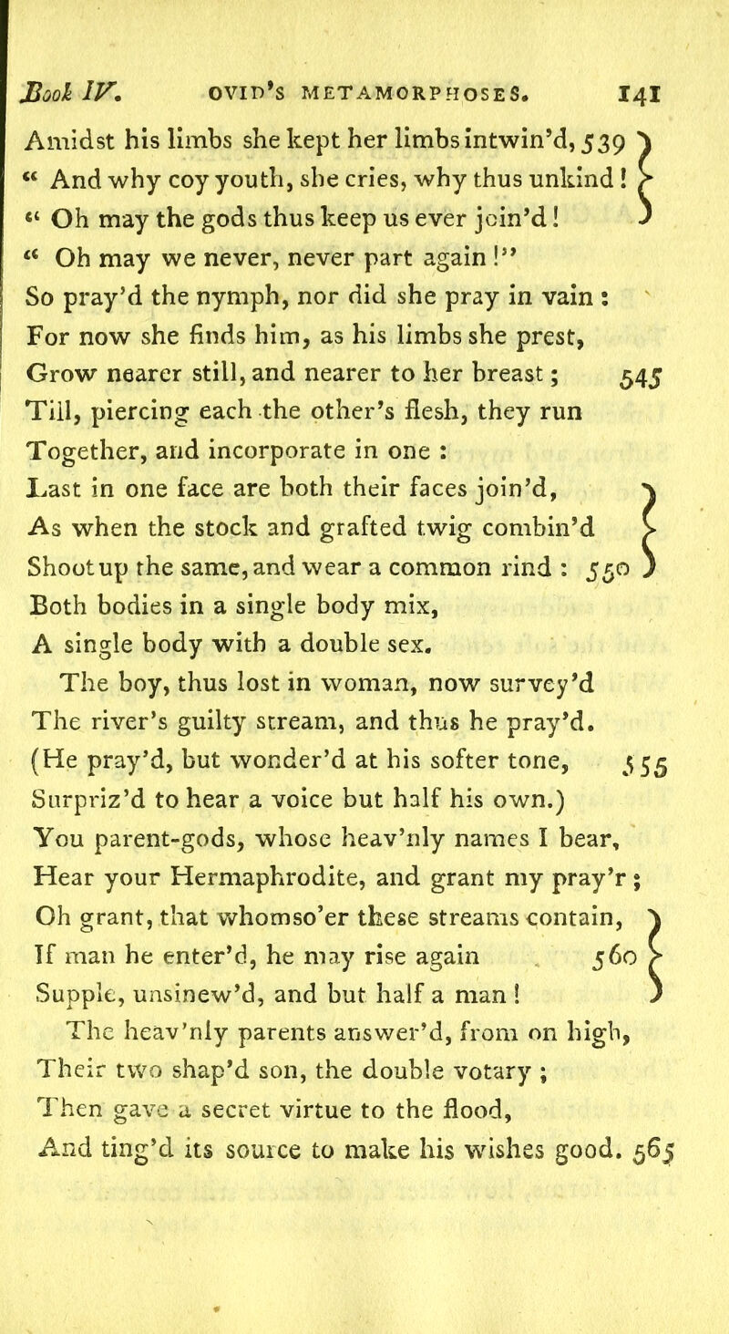 Amidst his limbs she kept her limbs intwin’d, 539 “ And why coy youth, she cries, why thus unkind ! “ Oh may the gods thus keep us ever join’d! ts Oh may we never, never part again !** So pray’d the nymph, nor did she pray in vain : For now she finds him, as his limbs she prest, I Grow nearer still, and nearer to her breast; 545 Till, piercing each the other’s flesh, they run Together, and incorporate in one : I,ast in one face are both their faces join’d, As when the stock and grafted twig combin’d Shoot up the same, and wear a common rind : 550 Both bodies in a single body mix, A single body with a double sex. The boy, thus lost in woman, now survey’d The river’s guilty stream, and thus he pray’d. (He pray’d, but wonder’d at his softer tone, 555 Surpriz’d to hear a voice but half his own.) You parent-gods, whose heav’nly names I bear. Hear your Hermaphrodite, and grant my pray’r; Oh grant, that whomso’er these streams contain, If man he enter’d, he may rise again 560 Supple, unsinew’d, and but half a man ! The heav’nly parents answer’d, from on high, Their two shap’d son, the double votary ; Then gave a secret virtue to the flood. And ting’d its source to make his wishes good. 565