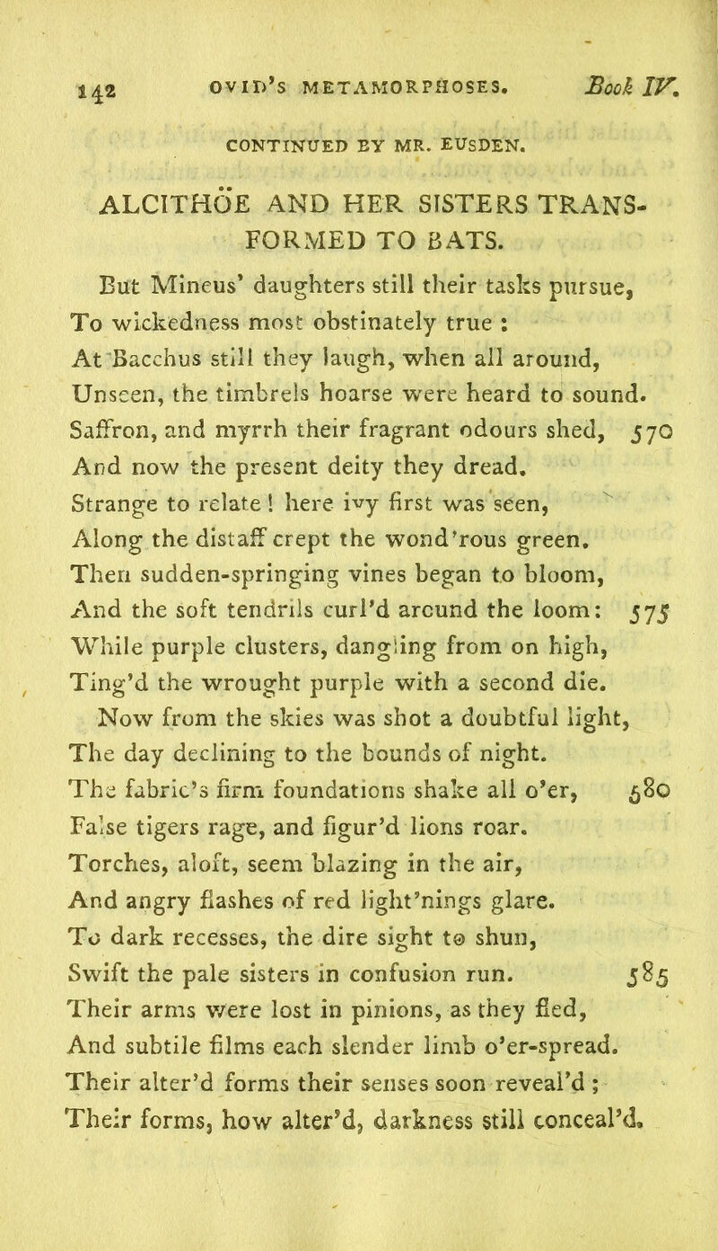 H2 CONTINUED EY MR. EUSDEN. ALCITHOE AND HER SISTERS TRANS- FORMED TO BATS. But Mineus’ daughters still their tasks pursue, To wickedness most obstinately true : At Bacchus still they laugh, when all around, Unseen, the timbrels hoarse were heard to sound. Saffron, and myrrh their fragrant odours shed, 570 And now the present deity they dread. Strange to relate! here ivy first was seen, Along the distaff crept the wond’rous green. Then sudden-springing vines began to bloom, And the soft tendrils curl’d around the loom: 575 While purple clusters, dangling from on high, Ting’d the wrought purple with a second die. Now from the skies was shot a doubtful light, The day declining to the bounds of night. The fabric’s firm foundations shake all o’er, 5S0 False tigers rage, and figur’d lions roar. Torches, aloft, seem blazing in the air, And angry flashes of red light’nings glare. To dark recesses, the dire sight to shun, Swift the pale sisters in confusion run. 585 Their arms v/ere lost in pinions, as they fled, And subtile films each slender limb o’er-spread. Their alter’d forms their senses soon reveal’d ; Their forms, how alter’d, darkness still conceal’d.