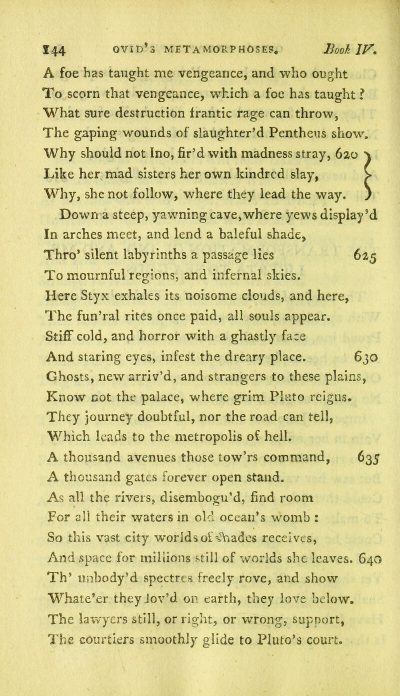 A foe has taught me vengeance, and who ought To scorn that vengeance, which a foe has taught ? What sure destruction frantic rage can throw, The gaping wounds of slaughter’d Pcntheus show. Why should not Ino, fir’d with madness stray, 6zo \ Like her mad sisters her own kindred slay, > Why, she not follow, where they lead the way. ) Down a steep, yawning cave,where yews display’d In arches meet, and lend a baleful shade. Thro* silent labyrinths a passage lies 625 To mournful regions, and infernal skies. Here Styx exhales its noisome clouds, and here, The fun’ral rites once paid, all souls appear. Stiff cold, and horror with a ghastly face And staring eyes, infest the dreary place. 630 Ghosts, new arriv’d, and strangers to these plains, Know cot the palace, where grim Pluto reigns. They journey doubtful, nor the road can tell, Which leads to the metropolis of hell. A thousand avenues those tow’rs command, 635 A thousand gates forever open stand. As all the rivers, disembogu’d, find room For all their waters in old ocean’s womb : So this vast city worlds ofsfhadcs receives, And space for millions still of worlds she leaves. 640 Th’ imbody’d spectres freely rove, and show Whate’er they .lov’d on earth, they love below. The lawyers still, or right, or wrong, support, The courtiers smoothly glide to Pluto’s court.