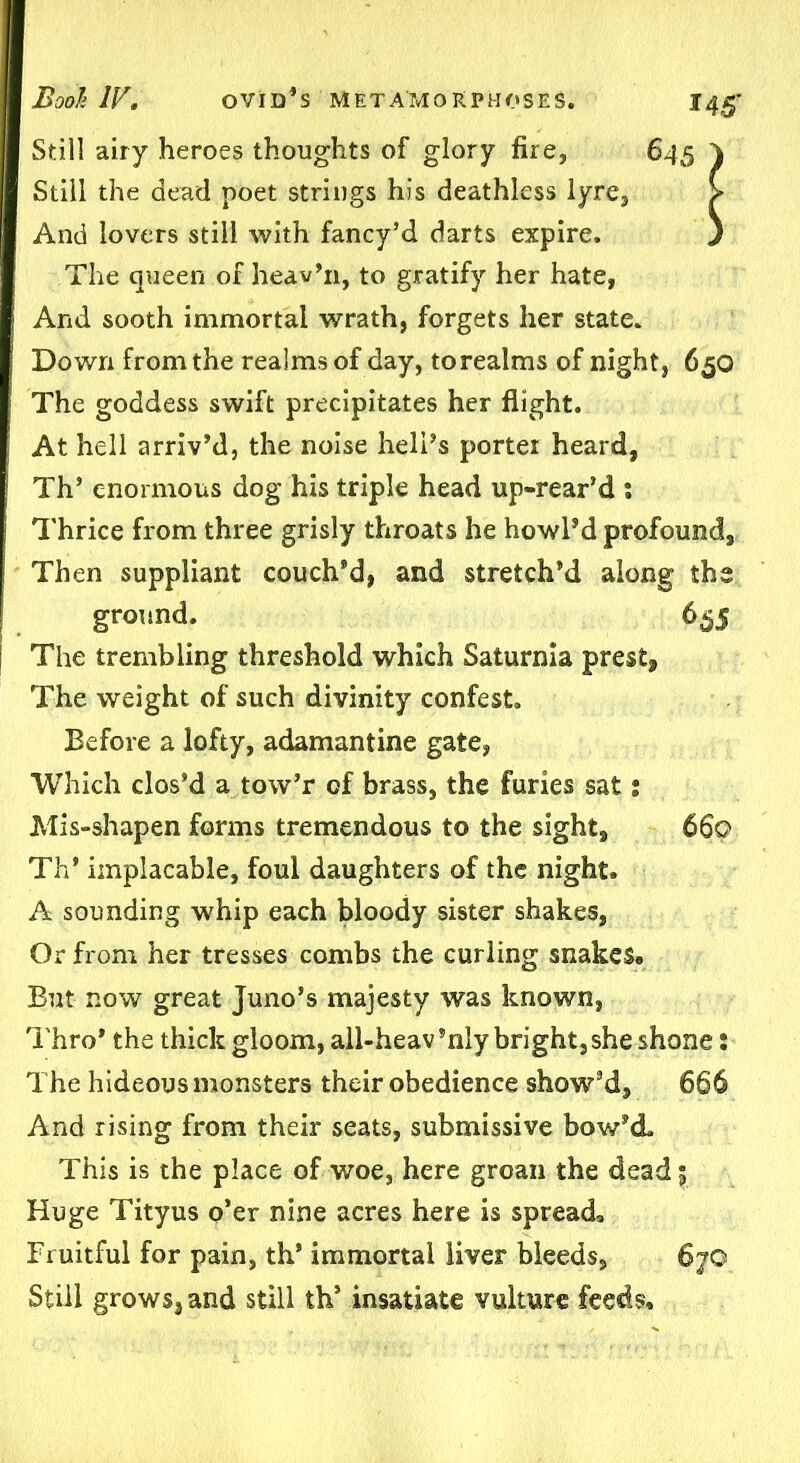 145’ Still airy heroes thoughts of glory fire, 645 Still the dead poet strings his deathless lyre, And lovers still with fancy’d darts expire. The queen of heav’11, to gratify her hate, And sooth immortal wrath, forgets her state. Down from the realms of day, to realms of night, 650 The goddess swift precipitates her flight. At hell arriv’d, the noise hell’s porter heard, Th’ enormous dog his triple head up-rear’d : Thrice from three grisly throats he howl’d profound. Then suppliant couch’d, and stretch’d along the ground. 655 The trembling threshold which Saturnia presfc. The weight of such divinity confest. Before a lofty, adamantine gate, Which clos’d a tow’r of brass, the furies sat; Mis-shapen forms tremendous to the sight, 660 Th’ implacable, foul daughters of the night. A sounding whip each bloody sister shakes, Or from her tresses combs the curling snakes* But now great Juno’s majesty was known, Thro* the thick gloom, all-heav’nly bright,she shone: The hideous monsters their obedience show’d, 666 And rising from their seats, submissive bow’d. This is the place of woe, here groan the dead 5 Huge Tityus o’er nine acres here is spread* Fruitful for pain, th’ immortal liver bleeds, 6yO Still grows, and still th’ insatiate vulture feeds.