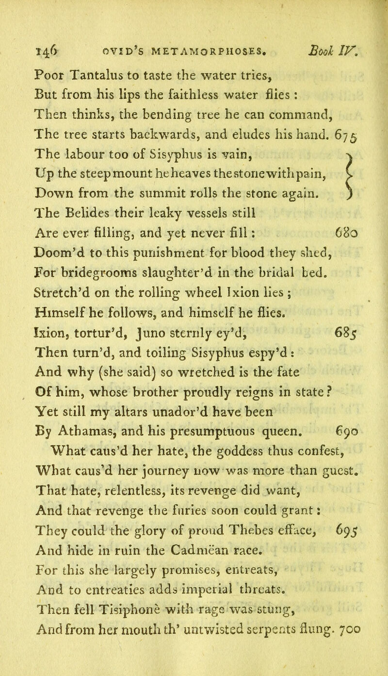 Poor Tantalus to taste the water tries, But from his lips the faithless water flies: Then thinks, the bending tree he can command. The tree starts backwards, and eludes his hand. The labour too of Sisyphus is vain, Up the steep mount he heaves the stone with pain, Down from the summit rolls the stone again. The Belides their leaky vessels still Are ever filling, and yet never fill: Doom’d to this punishment for blood they shed, For bridegrooms slaughter’d in the bridal bed. Stretch’d on the rolling wheel Ixion lies ; Himself he follows, and himself he flies. Ixion, tortur’d, Juno sternly ey’d, 685 Then turn’d, and toiling Sisyphus espy’d: And why (she said) so wretched is the fate Of him, whose brother proudly reigns in state ? Yet still my altars unador’d have been By Athamas, and his presumptuous queen. 690 What caus’d her hate, the goddess thus confest, What caus’d her journey now was more than guest. That hate, relentless, its revenge did want, And that revenge the furies soon could grant: They could the glory of proud Thebes efface, 695 And hide in ruin the Cadmean race. For this she largely promises, entreats, And to entreaties adds imperial threats. Then fell Tisiphone with rage was stung, And from her mouth th* untwisted serpents flung. 700 67 5 680