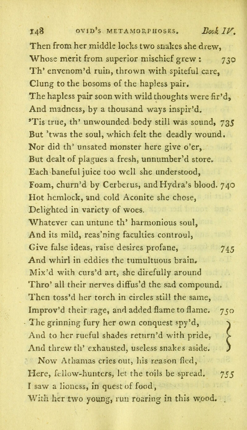 Then from her middle locks two snakes she drew, Whose merit from superior mischief grew : 730 Th’ envenom’d ruin, thrown with spiteful care, Clung to the bosoms of the hapless pair. The hapless pair soon with wild thoughts were fir’d. And madness, by a thousand ways inspir’d. ®Tis tme, th’ unwounded body still was sound, 735 But ’twas the soul, which felt the deadly wound. Nor did th’ unsated monster here give o’er, But dealt of plagues a fresh, unnumber’d store. Each baneful juice too well she understood, Foam, churn’d by Cerberus, and Hydra’s blood. 740 Hot hemlock, and cold Aconite she chose, Delighted in variety of woes. Whatever can untune th* harmonious soul, And its mild, reas’ning faculties controul, Give false ideas, raise desires profane, 745 And whirl in eddies the tumultuous brain# Mix’d with curs’d art, she direfully around Thro’ all their nerves diffus’d the sad compound. Then toss’d her torch in circles still the same, Improv’d their rage, and added flame to flame. 750 The grinning fury her own conquest spy’d, \ And to her rueful shades return’d with pride, > And threw th’ exhausted, useless snakes aside. ) Now Athamas cries out, his reason fled, Here, fellow-hunters, let the toils be spread. 755 I saw a lioness, in quest of food, With her two young, run roaring in this wood. .