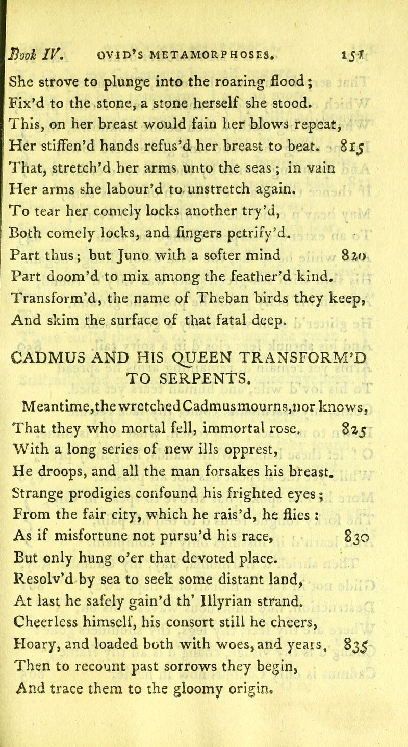She strove to plunge into the roaring flood; Fix’d to the stone, a stone herself she stood. This, on her breast would fain her blows repeat, Her stiffen’d hands refus’d her breast to beat. 815 That, stretch’d her arms unto the seas ; in vain Her arms she labour’d to unstretch again. To tear her comely locks another try’d, Both comely locks, and fingers petrify’d. Part thus; but Juno with a softer mind 820 Part doom’d to mix among the feather’d kind. Transform’d, the name of Theban birds they keep, And skim the surface of that fatal deep* CADMUS AND HIS QUEEN TRANSFORM’D TO SERPENTS. Meantime,thewretchedCadmusmourns,nor knows, That they who mortal fell, immortal rose. 825 With a long series of new ills opprest, He droops, and all the man forsakes his breast. Strange prodigies confound his frighted eyes; From the fair city, which he rais’d, he flies : As if misfortune not pursu’d his race, 830 But only hung o’er that devoted place. Resolv’d by sea to seek some distant land, At last he safely gain’d th’ Illyrian strand. Cheerless himself, his consort still he cheers, Hoary, and loaded both with woes,and years, 835 Then to recount past sorrows they begin, And trace them to the gloomy origin.
