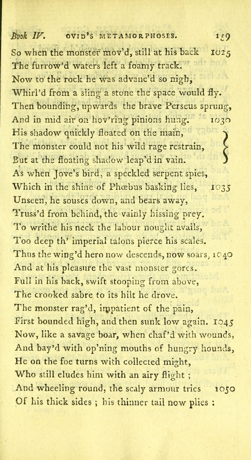 So when the monster mov’d, still at his back 1025 The furrow’d waters left a foamy track. Now to the rock he was advanc’d so nigh. Whirl’d from a sling a stone the space would fly. Then bounding, upwards the brave Perseus sprung, And in mid air on hov’ring pinions hung. 1030 His shadow quickly floated on the main, The monster could not his'wild rage restrain, But at the floating shadow leap’d in vain. As when Jove’s bird, a speckled serpent spies, Which in the shine of Phoebus basking lies, 1035 Unseen, he souses down, and bears away, Truss’d from behind, the vainly hissing prey. To writhe his neck the labour nought avails, Too deep th5 imperial talons pierce his scales. Thus the wing’d hero now descends, now soars, 1040 And at his pleasure the vast monster gores. Full in his hack, swift stooping from above, The crooked sabre to its hilt he drove. The monster rag’d, iipp&tient of the pain, First bounded high, and then sunk low again. 1045 Now, like a savage boar, when chaf’d with wounds, And bay’d with op’ning mouths of hungry hounds. He on the foe turns with collected might, Who still eludes him with an airy flight ; And wheeling round, the scaly armour tries 1050 Of his thick sides *, his thinner tail now plies ;