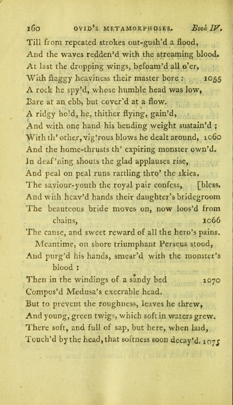 Till from repeated strokes out-gush’d a flood, And the waves redden’d with the streaming blood. At last the dropping wings, befoam’d all o’er, With flaggy heaviness their master bore : 1055 A rock he spy’d, whose humble head was low, Bare at an ebb, but cover’d at a flow. A ridgy hold, he, thither flying, gain’d, And with one hand his bending weight sustain’d ; With th* other, vig’rous blows he dealt around, 1060 And the home-thrusts th’ expiring monster own’d. In deaf’ning shouts the glad applauses rise, And peal on peal runs rattling thro’ the skies. The saviour-youth the royal pair confess, [bless. And with heav’d hands their daughter ’s bridegroom The beauteous bride moves on, now loos’d from chains, ic66 The cause, and sweet reward of all the hero’s pains. Adeantime, on shore triumphant Perseus stood, And purg’d his hands, smear’d with the monster’s blood : Then in the windings of a sandy bed 1070 Compos’d Medusa’s execrable head. But to prevent the roughness, leaves he threw, And young, green twigs, which soft in waters grew. There soft, and full of sap, but here, when laid, Touch’d by the head, that softness soon decay’d. 1075