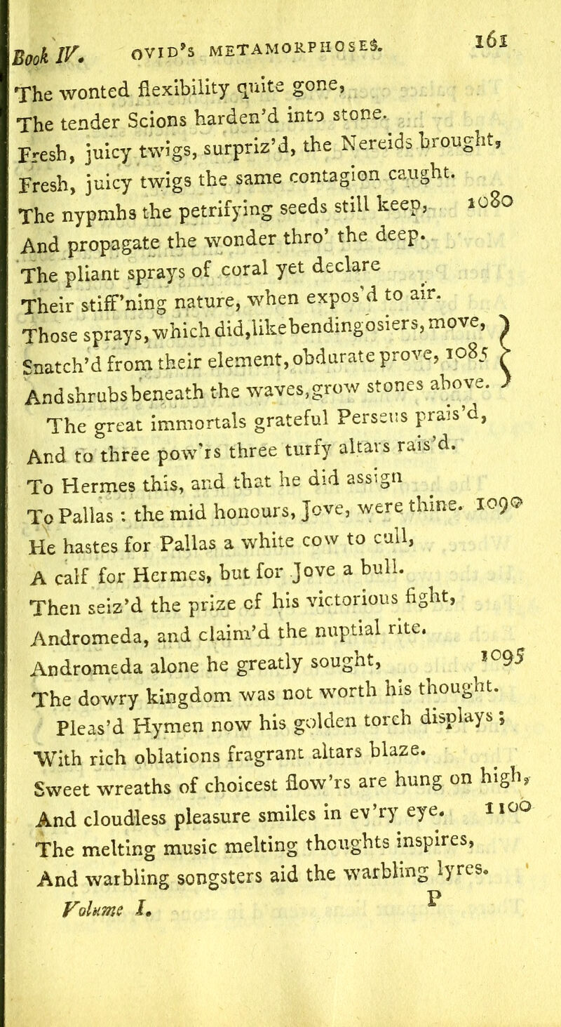 The wonted flexibility quite gone, The tender Scions harden’d into stone. Fresh, juicy twigs, surpriz’d, the Nereids brought, Fresh, juicy twigs the same contagion caught. The nypmhs the petrifying seeds still keep, 1080 And propagate the wonder thro’ the deep. The pliant sprays of coral yet declare Their stiff ning nature, when expos’d to air. Those sprays, which did,likebendingosiers, move, Snatch’d from their element, obdurate prove, 1085 And shrubs beneath the waves,grow stones above. The great immortals grateful Perseus prais’d, And to three pow’rs three turfy altars rais’d. To Hermes this, and that he did assign To Pallas : the mid honours, Jove, were thine. 109© He hastes for Pallas a white cow to cull, A calf for Hermes, but for Jove a bull. Then seiz’d the prize cf his victorious fight, Andromeda, and claim’d the nuptial rite, Andromeda alone he greatly sought, The dowry kingdom was not worth his thought. Pleas’d Hymen now his golden torch displays ; With rich oblations fragrant altars blaze. Sweet wreaths of choicest flow’rs are hung on high, And cloudless pleasure smiles in ev’ry eye. 1100 The melting music melting thoughts inspires, And warbling songsters aid the warbling lyres. Volume J. ^